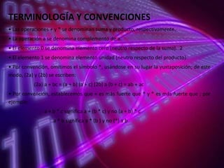 TERMINOLOGÍA Y CONVENCIONES
• Las operaciones + y * se denominan suma y producto, respectivamente.
• La operación a se denomina complemento de a.
• El elemento 0 se denomina elemento cero (neutro respecto de la suma). 2
• El elemento 1 se denomina elemento unidad (neutro respecto del producto).
• Por convención, omitimos el símbolo *, usándose en su lugar la yuxtaposición; de este
modo, (2a) y (2b) se escriben:

(2a) a + bc = (a + b) (a + c) (2b) a (b + c) = ab + ac
• Por convención, establecemos que + es más fuerte que * y * es más fuerte que ; por
ejemplo:
a + b * c significa a + (b * c) y no (a + b) * c

a * b significa a * (b ) y no (*) a b

 