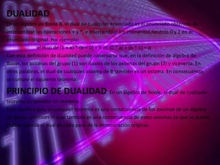 DUALIDAD
En un álgebra de Boole B, el dual de cualquier enunciado es el enunciado obtenido de
intercambiar las operaciones + y *, e intercambiar los elementos neutros 0 y 1 en el
enunciado original. Por ejemplo:
el dual de (1 + a) * (b + 0) = b es (0 * a) + (b * 1) = b
Con esta definición de dualidad puede observarse que, en la definición de álgebra de
Boole, los axiomas del grupo (1) son duales de los axiomas del grupo (2) y viceversa. En
otras palabras, el dual de cualquier axioma de B también es un axioma. En consecuencia,
se cumple el siguiente teorema:

PRINCIPIO DE DUALIDAD: En un álgebra de Boole, el dual de cualquier
teorema es también un teorema.
Esto significa que, si cualquier teorema es una consecuencia de los axiomas de un álgebra
de Boole, entonces el dual también es una consecuencia de estos axiomas ya que se puede
probar usando el dual en cada paso de la demostración original.

 