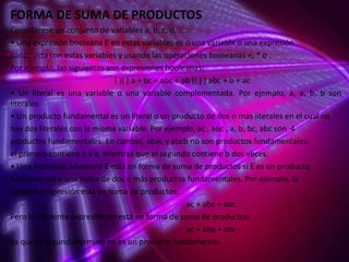 FORMA DE SUMA DE PRODUCTOS
Considérese un conjunto de variables a, b, c, d, … .
• Una expresión booleana E en estas variables es o una variable o una expresión
construida con estas variables y usando las operaciones booleanas +, * o .
Por ejemplo, las siguientes son expresiones booleanas:
( )( ) a + bc + abc + ab (( ) ) abc + b + ac
• Un literal es una variable o una variable complementada. Por ejemplo, a, a, b, b son
literales.
• Un producto fundamental es un literal o un producto de dos o más literales en el cual no
hay dos literales con la misma variable. Por ejemplo, ac , abc , a, b, bc, abc son 4
productos fundamentales. En cambio, abac y abcb no son productos fundamentales:
el primero contiene a y a, mientras que el segundo contiene b dos veces.
• Una expresión booleana E está en forma de suma de productos si E es un producto
fundamental o una suma de dos o más productos fundamentales. Por ejemplo, la
siguiente expresión está en suma de productos:
ac + abc + abc
Pero la siguiente expresión no está en forma de suma de productos:
ac + aba + abc
ya que el segundo término no es un producto fundamental.

 
