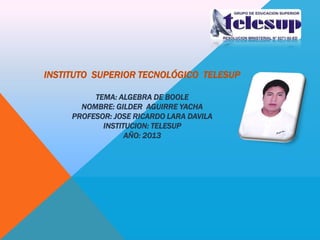 INSTITUTO SUPERIOR TECNOLÓGICO TELESUP
TEMA: ALGEBRA DE BOOLE
NOMBRE: GILDER AGUIRRE YACHA
PROFESOR: JOSE RICARDO LARA DAVILA
INSTITUCION: TELESUP
AÑO: 2013

 