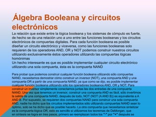Álgebra Booleana y circuitos
electrónicos
La relación que existe entre la lógica booleana y los sistemas de cómputo es fuerte,
de hecho se da una relación uno a uno entre las funciones booleanas y los circuitos
electrónicos de compuertas digitales. Para cada función booleana es posible
diseñar un circuito electrónico y viceversa, como las funciones booleanas solo
requieren de los operadores AND, OR y NOT podemos construir nuestros circuitos
utilizando exclusivamente éstos operadores utilizando las compuertas lógicas
homónimas
Un hecho interesante es que es posible implementar cualquier circuito electrónico
utilizando una sola compuerta, ésta es la compuerta NAND
Para probar que podemos construir cualquier función booleana utilizando sólo compuertas
NAND, necesitamos demostrar cómo construir un inversor (NOT), una compuerta AND y una
compuerta OR a partir de una compuerta NAND, ya que como se dijo, es posible implementar
cualquier función booleana utilizando sólo los operadores booleanos AND, OR y NOT. Para
construir un inversor simplemente conectamos juntas las dos entradas de una compuerta
NAND. Una vez que tenemos un inversor, construir una compuerta AND es fácil, sólo invertimos
la salida de una compuerta NAND, después de todo, NOT (NOT (A AND B)) es equivalente a A
AND B. Por supuesto, se requieren dos compuertas NAND para construir una sola compuerta
AND, nadie ha dicho que los circuitos implementados sólo utilizando compuertas NAND sean lo
óptimo, solo se ha dicho que es posible hacerlo. La otra compuerta que necesitamos sintetizar
es la compuerta lógica OR, esto es sencillo si utilizamos los teoremas de DeMorgan, que
en síntesis se logra en tres pasos, primero se reemplazan todos los "·" por "+" después se

 