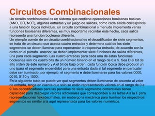 Circuitos Combinacionales
Un circuito combinacional es un sistema que contiene operaciones booleanas básicas
(AND, OR, NOT), algunas entradas y un juego de salidas, como cada salida corresponde
a una función lógica individual, un circuito combinacional a menudo implementa varias
funciones booleanas diferentes, es muy importante recordar éste hecho, cada salida
representa una función booleana diferente.
Un ejemplo común de un circuito combinacional es el decodificador de siete segmentos,
se trata de un circuito que acepta cuatro entradas y determina cuál de los siete
segmentos se deben iluminar para representar la respectiva entrada, de acuerdo con lo
dicho en el párrafo anterior, se deben implementar siete funciones de salida diferentes,
una para cada segmento. Las cuatro entradas para cada una de éstas funciones
booleanas son los cuatro bits de un número binario en el rango de 0 a 9. Sea D el bit de
alto orden de éste número y A el bit de bajo orden, cada función lógica debe producir un
uno (para el segmento encendido) para una entrada dada si tal segmento en particular
debe ser iluminado, por ejemplo, el segmento e debe iluminarse para los valores 0000,
0010, 0110 y 1000.
En la siguiente tabla se puede ver qué segmentos deben iluminarse de acuerdo al valor
de entrada, tenga en cuenta que sólo se están representando valores en el rango de 0 a
9, los decodificadores para las pantallas de siete segmentos comerciales tienen
capacidad para desplegar valores adicionales que corresponden a las letras A a la F para
representaciones hexadecimales, sin embargo la mecánica para iluminar los respectivos
segmentos es similar a la aquí representada para los valores numéricos.

 