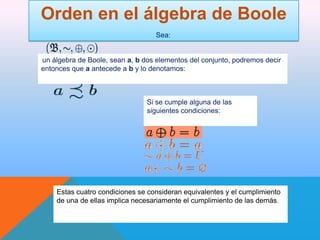 Orden en el álgebra de Boole
Sea:

un álgebra de Boole, sean a, b dos elementos del conjunto, podremos decir
entonces que a antecede a b y lo denotamos:

Si se cumple alguna de las
siguientes condiciones:

Estas cuatro condiciones se consideran equivalentes y el cumplimiento
de una de ellas implica necesariamente el cumplimiento de las demás.

 