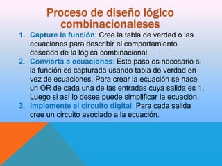 Proceso de diseño lógico
combinacionaleses
1. Capture la función: Cree la tabla de verdad o las
ecuaciones para describir el comportamiento
deseado de la lógica combinacional.
2. Convierta a ecuaciones: Este paso es necesario si
la función es capturada usando tabla de verdad en
vez de ecuaciones. Para crear la ecuación se hace
un OR de cada una de las entradas cuya salida es 1.
Luego si así lo desea puede simplificar la ecuación.
3. Implemente el circuito digital: Para cada salida
cree un circuito asociado a la ecuación.

 