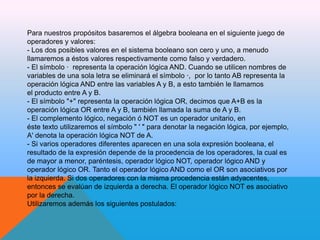 Para nuestros propósitos basaremos el álgebra booleana en el siguiente juego de
operadores y valores:
- Los dos posibles valores en el sistema booleano son cero y uno, a menudo
llamaremos a éstos valores respectivamente como falso y verdadero.
- El símbolo · representa la operación lógica AND. Cuando se utilicen nombres de
variables de una sola letra se eliminará el símbolo ·, por lo tanto AB representa la
operación lógica AND entre las variables A y B, a esto también le llamamos
el producto entre A y B.
- El símbolo "+" representa la operación lógica OR, decimos que A+B es la
operación lógica OR entre A y B, también llamada la suma de A y B.
- El complemento lógico, negación ó NOT es un operador unitario, en
éste texto utilizaremos el símbolo " ' " para denotar la negación lógica, por ejemplo,
A' denota la operación lógica NOT de A.
- Si varios operadores diferentes aparecen en una sola expresión booleana, el
resultado de la expresión depende de la procedencia de los operadores, la cual es
de mayor a menor, paréntesis, operador lógico NOT, operador lógico AND y
operador lógico OR. Tanto el operador lógico AND como el OR son asociativos por
la izquierda. Si dos operadores con la misma procedencia están adyacentes,
entonces se evalúan de izquierda a derecha. El operador lógico NOT es asociativo
por la derecha.
Utilizaremos además los siguientes postulados:

 