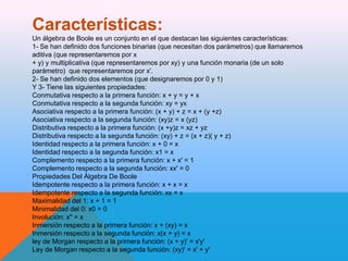 Características:
Un álgebra de Boole es un conjunto en el que destacan las siguientes características:
1- Se han definido dos funciones binarias (que necesitan dos parámetros) que llamaremos
aditiva (que representaremos por x
+ y) y multiplicativa (que representaremos por xy) y una función monaria (de un solo
parámetro) que representaremos por x'.
2- Se han definido dos elementos (que designaremos por 0 y 1)
Y 3- Tiene las siguientes propiedades:
Conmutativa respecto a la primera función: x + y = y + x
Conmutativa respecto a la segunda función: xy = yx
Asociativa respecto a la primera función: (x + y) + z = x + (y +z)
Asociativa respecto a la segunda función: (xy)z = x (yz)
Distributiva respecto a la primera función: (x +y)z = xz + yz
Distributiva respecto a la segunda función: (xy) + z = (x + z)( y + z)
Identidad respecto a la primera función: x + 0 = x
Identidad respecto a la segunda función: x1 = x
Complemento respecto a la primera función: x + x' = 1
Complemento respecto a la segunda función: xx' = 0
Propiedades Del Álgebra De Boole
Idempotente respecto a la primera función: x + x = x
Idempotente respecto a la segunda función: xx = x
Maximalidad del 1: x + 1 = 1
Minimalidad del 0: x0 = 0
Involución: x'' = x
Inmersión respecto a la primera función: x + (xy) = x
Inmersión respecto a la segunda función: x(x + y) = x
ley de Morgan respecto a la primera función: (x + y)' = x'y'
Ley de Morgan respecto a la segunda función: (xy)' = x' + y'

 