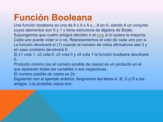 Función Booleana
Una función booleana es una de A x A x A x....A en A, siendo A un conjunto
cuyos elementos son 0 y 1 y tiene estructura de álgebra de Boole.
Supongamos que cuatro amigos deciden ir al cine si lo quiere la mayoría.
Cada uno puede votar sí o no. Representemos el voto de cada uno por xi.
La función devolverá sí (1) cuando el número de votos afirmativos sea 3 y
en caso contrario devolverá 0.
Si x1 vota 1, x2 vota 0, x3 vota 0 y x4 vota 1 la función booleana devolverá
0.
Producto mínimo (es el número posible de casos) es un producto en el
que aparecen todas las variables o sus negaciones.
El número posible de casos es 2n.
Siguiendo con el ejemplo anterior. Asignamos las letras A, B, C y D a los
amigos. Los posibles casos son:

 