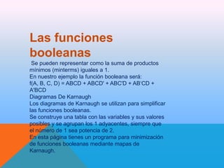 Las funciones
booleanas
Se pueden representar como la suma de productos
mínimos (minterms) iguales a 1.
En nuestro ejemplo la función booleana será:
f(A, B, C, D) = ABCD + ABCD' + ABC'D + AB‘CD +
A'BCD
Diagramas De Karnaugh
Los diagramas de Karnaugh se utilizan para simplificar
las funciones booleanas.
Se construye una tabla con las variables y sus valores
posibles y se agrupan los 1 adyacentes, siempre que
el número de 1 sea potencia de 2.
En esta página tienes un programa para minimización
de funciones booleanas mediante mapas de
Karnaugh.

 