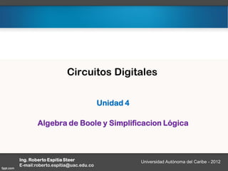 Circuitos Digitales
Unidad 4
Algebra de Boole y Simplificacion Lógica
Ing. Roberto Espitia Steer
E-mail:roberto.espitia@uac.edu.co
Universidad Autónoma del Caribe - 2012
 