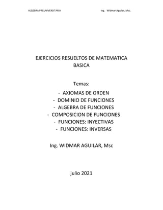 ALGEBRA PREUNIVERSITARIA Ing. Widmar Aguilar, Msc.
EJERCICIOS RESUELTOS DE MATEMATICA
BASICA
Temas:
- AXIOMAS DE ORDEN
- DOMINIO DE FUNCIONES
- ALGEBRA DE FUNCIONES
- COMPOSICION DE FUNCIONES
- FUNCIONES: INYECTIVAS
- FUNCIONES: INVERSAS
Ing. WIDMAR AGUILAR, Msc
julio 2021
 