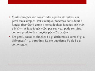 • Muitas funções são construídas a partir de outras, em
  geral mais simples. Por exemplo, podemos considerar a
  função f(x)=2x+4 como a soma de duas funções, g(x)=2x
  e h(x)=4. A função g(x)=2x, por sua vez, pode ser vista
  como o produto das funções p(x)=2 e q(x)=x;
• Em geral, dadas as funções f e g, definimos a soma f+g, a
  diferença f - g, o produto f.g e o quociente f/g de f e g
  como segue.
 