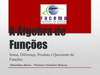 A Álgebra de
Funções
Soma, Diferença, Produto e Quociente de
Funções.
Matemática Básica – Professor Aristóteles Meneses
 