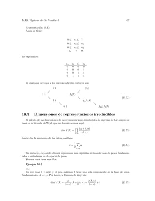 ´
MAR. Algebras de Lie. Versi´n 4.
                           o                                                                   107

   Representaci´n: (0, 1):
               o
   Ahora se tiene:


                                             0 ≤ a1 ≤ 1
                                             0 ≤ a2 ≤ a1
                                             0 ≤ a3 ≤ a2
                                              a4  =   0

los exponentes:

                                            a4     a3      a2     a1
                                            0      0       0      0
                                            0      0       0      1
                                            0      0       1      1
                                            0      1       1      1

   El diagrama de pesos y los correspondientes vectores son:

                              01                                       |Λ

                  1¯
                   1                             f2 |Λ
                                                                                           (10.52)
                              ¯1
                              1                                   f1 f2 |Λ

                                       0¯
                                        1                                    f2 f1 f2 |Λ


10.3.      Dimensiones de representaciones irreducibles
   El c´lculo de las dimensiones de las representaciones irreducibles de ´lgebras de Lie simples se
       a                                                                 a
basa en la f´rmula de Weyl, que no demostraremos aqu´
            o                                           ı:

                                                             (Λ + δ, α)
                                     dim V (λ) =                                           (10.53)
                                                         α>0
                                                               (δ, α)

donde δ es la semisuma de las ra´
                                ıces positivas:

                                                        1
                                                 δ=           α                            (10.54)
                                                        2 α>0

    Sin embargo, es posible obtener expresiones m´s expl´
                                                 a      ıcitas utilizando bases de pesos fundamen-
tales o cartesianas en el espacio de pesos.
    Veamos unos casos sencillos.
   Ejemplo 10.6
   A1 :
   En este caso δ = α/2, y el peso m´ximo λ tiene una sola componente en la base de pesos
                                        a
fundamentales: Λ = (λ). Por tanto, la f´rmula de Weyl da:
                                       o

                                             2        1        2(Λ, α)
                             dim V (Λ) =          (Λ + α, α) =         +1                  (10.55)
                                           (α, α)     2         (α, α)
 
