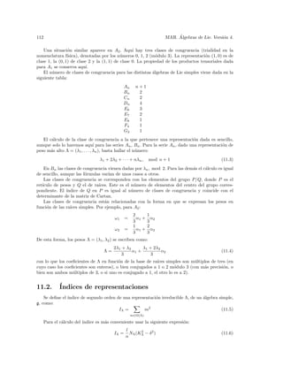112                                                                     ´
                                                                   MAR. Algebras de Lie. Versi´n 4.
                                                                                              o

    Una situaci´n similar aparece en A2 . Aqu´ hay tres clases de congruencia (trialidad en la
                 o                                 ı
nomenclatura f´  ısica), denotadas por los n´meros 0, 1, 2 (m´dulo 3). La representaci´n (1, 0) es de
                                             u                 o                      o
clase 1, la (0, 1) de clase 2 y la (1, 1) de clase 0. La propiedad de los productos tensoriales dada
para A1 se conserva aqu´   ı.
    El n´mero de clases de congruencia para las distintas ´lgebras de Lie simples viene dada en la
        u                                                    a
siguiente tabla:
                                             An     n+1
                                             Bn      2
                                             Cn      2
                                             Dn      4
                                             E6      3
                                             E7      2
                                             E8      1
                                             F4      1
                                             G2      1
   El c´lculo de la clase de congruencia a la que pertenece una representaci´n dada es sencillo,
       a                                                                        o
aunque solo lo haremos aqu´ para las series An , Bn . Para la serie An , dado una representaci´n de
                                ı                                                             o
peso m´s alto Λ = (λ1 , . . . , λn ), basta hallar el n´mero:
       a                                               u
                                λ1 + 2λ2 + · · · + nλn ,    mod n + 1                         (11.3)
    En Bn las clases de congruencia vienen dadas por λn , mod 2. Para las dem´s el c´lculo es igual
                                                                             a      a
de sencillo, aunque las f´rmulas var´ de unos casos a otros.
                         o           ıan
    Las clases de congruencia se corresponden con los elementos del grupo P/Q, donde P es el
ret´
   ıculo de pesos y Q el de ra´ ıces. Este es el n´mero de elementos del centro del grupo corres-
                                                   u
pondiente. El ´ındice de Q en P es igual al n´mero de clases de congruencia y coincide con el
                                                 u
determinante de la matriz de Cartan.
    Las clases de congruencia est´n relacionadas con la forma en que se expresan los pesos en
                                   a
funci´n de las ra´
     o           ıces simples. Por ejemplo, para A2 :
                                                   2        1
                                        ω1    =      α1 +     α2
                                                   3        3
                                                   1        2
                                        ω2    =      α1 +     α2
                                                   3        3
De esta forma, los pesos Λ = (λ1 , λ2 ) se escriben como:
                                       2λ1 + λ2      λ1 + 2λ2
                                  Λ=            α1 +          α2                              (11.4)
                                           3            3
con lo que los coeﬁcientes de Λ en funci´n de la base de ra´
                                         o                  ıces simples son m´ltiplos de tres (en
                                                                              u
cuyo caso los coeﬁcientes son enteros), o bien conjugados a 1 o 2 m´dulo 3 (con m´s precisi´n, o
                                                                     o             a         o
bien son ambos m´ltiplos de 3, o si uno es conjugado a 1, el otro lo es a 2).
                  u


11.2.      ´
           Indices de representaciones
    Se deﬁne el ´
                ındice de segundo orden de una representaci´n irreducible Λ, de un ´lgebra simple,
                                                           o                       a
g, como:
                                         IΛ =        m2                                     (11.5)
                                                  m∈Ω(Λ)

   Para el c´lculo del ´
            a          ındice es m´s conveniente usar la siguiente expresi´n:
                                  a                                       o
                                              l
                                       IΛ =     NΛ (KΛ − δ 2 )
                                                     2
                                                                                              (11.6)
                                              n
 