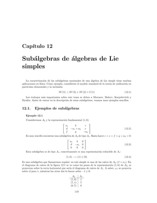 Cap´
   ıtulo 12

Sub´lgebras de ´lgebras de Lie
   a           a
simples

    La caracterizaci´n de las sub´lgebras maximales de una ´lgebra de Lie simple tiene muchas
                     o             a                          a
aplicaciones en f´
                 ısica. Como ejemplo, consid´rese el modelo standard de la teor´ de uniﬁcaci´n en
                                            e                                  ıa           o
part´ıculas elementales y la inclusi´n:
                                    o

                                 SU (5) ⊃ SU (3) × SU (2) × U (1)                            (12.1)

  Los trabajos m´s importantes sobre este tema se deben a Morozov, Malcev, Karpelevitch y
                  a
Dynkin. Antes de entrar en la descripci´n de estas sub´lgebras, veamos unos ejemplos sencillos.
                                       o              a


12.1.      Ejemplos de sub´lgebras
                          a
   Ejemplo 12.1
   Consideremos A2 y la representaci´n fundamental (1, 0):
                                    o
                                                         
                                     a1     b        c
                                   d −a1 + a2       e                                      (12.2)
                                      f     g       −a2
   Es muy sencillo encontrar una sub´lgebra de A2 de tipo A1 . Basta hacer c = e = f = g = a2 = 0:
                                    a
                                                       
                                          a1    b    0
                                         d −a1 0                                          (12.3)
                                           0    0    0
   Esta sub´lgebra es de tipo A1 , concretamente es una representaci´n reducible de A1 :
           a                                                        o

                                        (1, 0) −→ (1) ⊕ (0)                                  (12.4)

Es una sub´lgebra que llamaremos regular: su ra´ simple es una de las ra´ de A2 (β = α1 ). En
           a                                      ız                        ıces
el diagrama de ra´ıces de la ﬁgura 12.1 se ve como los pesos de la representaci´n (1, 0) de A2 , se
                                                                                 o
proyectan sobre la recta horizontal que ser´ el diagrama de ra´
                                            ıa                 ıces de A1 . A saber, ω1 se proyecta
sobre el peso 1, mientras los otros dos lo hacen sobre −1 y 0:
                                             A2       A1
                                            (1, 0)    1
                                            (¯ 1)
                                             1,       ¯
                                                      1
                                            (0, ¯
                                                1)    0

                                                119
 