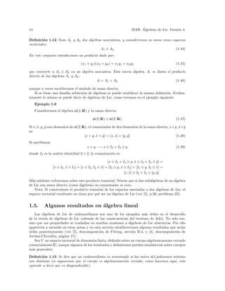 14                                                                            ´
                                                                         MAR. Algebras de Lie. Versi´n 4.
                                                                                                    o

Deﬁnici´n 1.12 Sean A1 y A2 dos ´lgebras asociativas, y consideremos su suma como espacios
         o                      a
vectoriales:
                                        A1 ⊕ A2                                     (1.44)
En este conjunto introducimos un producto dado por:

                                     (x1 + y1 )(x2 + y2 ) = x1 y1 + x2 y2                          (1.45)

que convierte a A1 ⊕ A2 en un ´lgebra asociativa. Esta nueva ´lgebra, A, se llama el producto
                                  a                          a
directo de las ´lgebras A1 y A2 :
               a
                                       A = A1 × A2                                      (1.46)

aunque a veces escribiremos el s´ımbolo de suma directa.
   Si se tiene una familia arbitraria de ´lgebras se puede establecer la misma deﬁnici´n. Eviden-
                                         a                                            o
temente lo mismo se puede decir de ´lgebras de Lie, como veremos en el ejemplo siguiente.
                                     a
     Ejemplo 1.6
     Consideremos el ´lgebra sl(2, K) y la suma directa:
                     a

                                             sl(2, K) ⊕ sl(2, K)                                   (1.47)

Si x, x, y, y son elementos de sl(2, K), el conmutador de dos elementos de la suma directa, x+y, x + y
      ˜ ˜                                                                                        ˜ ˜
es:
                                      [x + y, x + y ] = [x, x] + [y, y ]
                                              ˜ ˜           ˜        ˜                         (1.48)
Si escribimos:
                                         x + y −→ x ⊗ I2 + I2 ⊗ y                                  (1.49)
donde I2 es la matriz identidad 2 × 2, la conmutaci´n es:
                                                   o

                                                         [x ⊗ I2 + I2 ⊗ y, x ⊗ I2 + I2 ⊗ y ] =
                                                                             ˜              ˜
                 [x ⊗ I2 , x ⊗ I2 ] + [x ⊗ I2 , I2 ⊗ x] + [I2 ⊗ y, x ⊗ I2 ] + [I2 ⊗ y, I2 ⊗ x] =
                           ˜                         ˜             ˜                        ˜
                                                                     [x, x] ⊗ I2 + I2 ⊗ [y, y ]
                                                                         ˜                  ˜

M´s adelante volveremos sobre este producto tensorial. N´tese que si dos sub´lgebras de un ´lgebra
  a                                                       o                   a             a
de Lie son suma directa (como ´lgebras) su conmutador es cero.
                                 a
    Nota: Si construimos el producto tensorial de los espacios asociados a dos ´lgebras de Lie, el
                                                                                  a
espacio vectorial resultante no tiene por qu´ ser un ´lgebra de Lie (ver [5], p.30, problema 23).
                                            e        a


1.5.      Algunos resultados en ´lgebra lineal
                                a
    Las ´lgebras de Lie de endomorﬁsmos son uno de los ejemplos m´s utiles en el desarrollo
        a                                                                a ´
de la teor´ de ´lgebras de Lie (adem´s de las consecuencias del teorema de Ado). No solo eso,
           ıa   a                      a
sino que sus propiedades se trasladan en muchas ocasiones a ´lgebras de Lie abstractas. Por ello
                                                               a
aparecer´ a menudo en estas notas y en esta secci´n estableceremos algunos resultados que ser´n
         n                                          o                                           a
utiles posteriormente (ver [5], descomposici´n de Fitting, secci´n II.4, y [4], descomposici´n de
´                                            o                    o                          o
Jordan-Chevalley, p´gina 17).
                    a
    Sea V un espacio vectorial de dimensi´n ﬁnita, deﬁnido sobre un cuerpo algebraicamente cerrado
                                         o
(esencialmente C, aunque algunos de los resultados y deﬁniciones pueden establecerse sobre cuerpos
m´s generales).
  a

Deﬁnici´n 1.13 Se dice que un endomorﬁsmo es semisimple si las ra´
         o                                                           ıces del polinomio m´ınimo
son distintas (si suponemos que el cuerpo es algebraicamente cerrado, como hacemos aqu´ esto
                                                                                         ı,
equivale a decir que es diagonalizable).
 