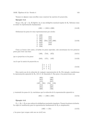 ´
MAR. Algebras de Lie. Versi´n 4.
                           o                                                                    143

   Veamos en algunos casos sencillos como construir las matrices de proyecci´n.
                                                                            o
   Ejemplo 14.4
    Sea g = B3 y g = A3 . El ´lgebra A3 es una sub´lgebra maximal regular de B3 . Sabemos como
                              a                   a
se reduce la representaci´n fundamental:
                         o

                                       (100) −→ (010) ⊕ (000)                                (14.49)

   Ordenemos los pesos de estas representaciones por niveles:

                                   6     (100)
                                   4     (¯
                                          110)           (010)
                                   2     (0¯12)          (1¯
                                                           11)
                                   0     (000)    (101), (10¯ (000)
                                                   ¯        1),                              (14.50)
                                   ¯
                                   2     (01¯2)          (¯ ¯
                                                          111)
                                   ¯
                                   4     (1¯10)          (0¯
                                                           10)
                                   ¯
                                   6     (¯
                                          100)

   Como ya hemos visto antes, al hablar de pesos especiales, solo necesitamos los tres primeros
pesos para tener una base:
                                   (100), (¯110), (0¯12)                                (14.51)
que se proyectan en los pesos:
                                         (010),    (1¯
                                                     11),    (10¯
                                                                1)                           (14.52)
con lo que la matriz de proyecci´n es:
                                o
                                                           
                                               0     1    1
                                              1     0    0                                 (14.53)
                                               0     1    0

    Esta matriz nos da la reducci´n de cualquier representaci´n de B3 . Por ejemplo, consideremos
                                  o                             o
la representaci´n spinorial de B3 , (0, 0, 1) de dimensi´n 8. Sus pesos y las proyecciones son:
               o                                        o

                                       (001)                (100)
                                       (01¯1)               (001)
                                       (1¯
                                         11)                 (01¯
                                                                1)
                                   (10¯ (¯
                                      1) 101)            (¯
                                                          110) (1¯ 10)
                                       (¯ ¯
                                        111)                (0¯11)
                                       (0¯
                                         11)                 (00¯
                                                                1)
                                       (00¯1)               (¯100)

y reuniendo los pesos de A3 concluimos que la reducci´n de la representaci´n spinorial es:
                                                     o                    o

                                       (001) −→ (100) ⊕ (001)                                (14.54)

   Ejemplo 14.5
   G2 ⊂ B3 ⊂ D4 es una cadena de sub´lgebras maximales singulares. Veamos la primera inclusi´n.
                                      a                                                     o
La regla de ramiﬁcaci´n para la representaci´n fundamental de B3 es simplemente:
                     o                      o

                                             (100) −→ (01)                                   (14.55)

y los pesos (que ocupan cada uno un nivel) son:
 