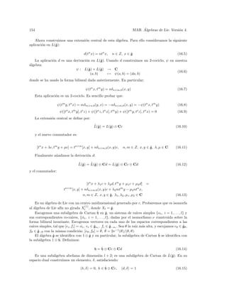 154                                                                              ´
                                                                            MAR. Algebras de Lie. Versi´n 4.
                                                                                                       o

    Ahora construimos una extensi´n central de esta ´lgebra. Para ello consideramos la siguiente
                                 o                  a
                ˙
aplicaci´n en L(g):
        o

                                         d(tn x) = ntn x,   n ∈ Z, x ∈ g
                                                                       ˙                                   (16.5)
              o                   o          ˙
   La aplicaci´n d es una derivaci´n en L(g). Usando d construimos un 2-cociclo, ψ en nuestra
a
´lgebra:
                           ψ : L(g) × L(g) → C
                                    ˙        ˙
                                                                                       (16.6)
                                      (a, b)   → ψ(a, b) = (da, b)
donde se ha usado la forma bilineal dada anteriormente. En particular:

                                          ψ(tn x, tm y) = nδn+m,0 (x, y)                                   (16.7)
    Esta aplicaci´n es un 2-cociclo. Es sencillo probar que:
                 o

                    ψ(tm y, tn x) = mδm+n,0 (y, x) = −nδn+m,0 (x, y) = −ψ(tn x, tm y)                      (16.8)
                          n    m     s            s   n     m           m     s    n
                     ψ([t x, t y], t z) + ψ([t z, t x], t y) + ψ([t y, t z], t x) = 0                      (16.9)
    La extensi´n central se deﬁne por:
              o
                                               ˜ ˙
                                               L(g) = L(g) ⊕ Cc
                                                        ˙                                                (16.10)

    y el nuevo conmutador es:


      [tn x + λc, tm y + µc] = tn+m [x, y] + nδn+m,0 (x, y)c,      n, m ∈ Z, x, y ∈ g, λ, µ ∈ C
                                                                                    ˙                    (16.11)

    Finalmente a˜adimos la derivaci´n d:
                n                  o

                                   ˆ ˙    ˜ ˙
                                   L(g) = L(g) ⊕ Cd = L(g) ⊕ Cc ⊕ Cd
                                                        ˙                                                (16.12)
y el conmutador:


                                        [tn x + λ1 c + λ2 d, tm y + µ1 c + µ2 d] =
                        tn+m [x, y] + nδn+m,0 (x, y)c + λ2 mtm y − µ2 ntn x,
                                     n, m ∈ Z, x, y ∈ g, λ1 , λ2 , µ1 , µ2 ∈ C
                                                        ˙                                                (16.13)

    Es un ´lgebra de Lie con un centro unidimensional generado por c. Probaremos que es isomorfa
          a
                                      (1)
al ´lgebra de Lie af´ no girada Xl , donde Xl = g.
   a                 ın                                      ˙
    Escogemos una sub´lgebra de Cartan h
                        a                     ˙ en g, un sistema de ra´
                                                        ˙                   ıces simples {αi , i = 1, . . . , l} y
sus correspondientes co-ra´ ıces, {ˆ i , i = 1, . . . , l}, dadas por el isomorﬁsmo ν construido sobre la
                                    α
forma bilineal invariante. Escogemos vectores en cada uno de los espacios correspondientes a las
ra´ simples, tal que [ei , fi ] = αi , ei ∈ gαi , fi ∈ g−αi . Sea θ la ra´ m´s alta, y escojamos eθ ∈ gθ ,
  ıces                             ˆ        ˙              ˙               ız a                                 ˙
fθ ∈ g−θ con la misma condici´n: [eθ , fθ ] = θ,
      ˙                          o                ˆ θ = 2ν −1 (θ)/(θ, θ).
                                                       ˆ
        a                                 ˙                           a                   ˙
    El ´lgebra g se identiﬁca con 1 ⊗ g y en particular, la sub´lgebra de Cartan h se identiﬁca con
               ˙
                   ˙ Deﬁnimos:
la sub´lgebra 1 ⊗ h.
        a

                                                    ˙
                                                h = h ⊕ Cc ⊕ Cd                                          (16.14)
               a                          o                 a                    ˆ ˙
   Es una sub´lgebra abeliana de dimensi´n l + 2; es una sub´lgebra de Cartan de L(g). En su
espacio dual construimos un elemento, δ, satisfaciendo:
                                                   ˙
                                     h, δ = 0, h ∈ h ⊕ Cc,         d, δ = 1                              (16.15)
 