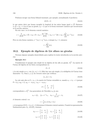 156                                                                                    ´
                                                                                  MAR. Algebras de Lie. Versi´n 4.
                                                                                                             o

   Podemos escoger una forma bilineal invariante, por ejemplo, normalizando el producto:

                                                   (θ, θ) = 2                                              (16.31)
                                                                                                       √
lo que quiere decir que hemos escogido la longitud de las ra´     ıces largas igual a 2. Entonces
(c, d) = a0 = 1 (en el caso no girado, a0 = 1) que es la forma invariante can´nica que encontramos
                                                                             o
en la secci´n anterior.
           o
    En este caso c es el elemento central can´nico:
                                              o
                                                                                           l
             2           ˆ         ˆ ˆ      2ν −1 (θ)
      c=          (ˆ 0 + θ) = α0 + θ = α0 +
                   α          ˆ                       = α0 + ν −1 (θ) = α0 +
                                                        ˆ               ˆ        ai ν −1 (αi )             (16.32)
           (θ, θ)                            (θ, θ)                          i=1

Pero en esta forma can´nica, ν −1 (αi ) = a−1 ai αi y siempre a0 = 1, entonces:
                      o                    i ˆ ˆ              ˆ
                                                        l
                                                  c=            ai αi
                                                                ˆ ˆ                                        (16.33)
                                                       i=0


16.2.        Ejemplo de ´lgebras de Lie aﬁnes no giradas
                        a
    Veremos algunos ejemplos desarrollados para explicar la teor´ introducida en la secci´n ante-
                                                                ıa                       o
rior.
   Ejemplo 16.1
                                                                                                 (1)
   Consideremos el ejemplo m´s simple de un ´lgebra de Lie af´ no girada: A1 . La matriz de
                               a               a             ın
Cartan del ´lgebra de Lie ﬁnita correspondiente es:
           a
                                                       ˙
                                                       A=2                                                 (16.34)

y la ra´ simple es α1 , con α1 , α1 = 2. (S´lo hay una ra´ simple y la sub´lgebra de Cartan tiene
       ız                   ˆ              o               ız             a
dimensi´n =1). Sean e1 y f1 los vectores ra´
        o                                    ıces que veriﬁcan:

                                                  [e1 , f1 ] = α1
                                                               ˆ                                           (16.35)

   La ra´ m´s alta es θ = α1 , y la matriz de Cartan extendida es, usando a1 = a1 = 1 (porque
          ız a                                                                 ˆ
ˆ = α1 ), a00 = 2, a01 = −ˆ1 a11 , a10 = −a1 a11 :
θ ˆ                       a

                                                       2 −2
                                             A=                                                            (16.36)
                                                       −2 2
                      (1)
correspondiente a A1 . Los generadores de Chevalley e0 , f0 son:
                                                                           2
                              e0 = tf1 ,    f0 = t−1 e1 ,         α0 =
                                                                  ˆ             c − α1
                                                                                    ˆ                      (16.37)
                                                                         (α, α)
el elemento central c es:
                                           1
                                            c=
                                             (α, α) (ˆ 0 + α1 )
                                                     α     ˆ                                (16.38)
                                           2
y si escogemos (θ, θ) = (α, α) = 2 obtenemos el elemento central can´nico. Usando la representaci´n
                                                                    o                            o
fundamental para A1 , sl(2, C), tenemos:

                                             1 0                             1 0
                               α0 = c −
                               ˆ                            ,     α1 =
                                                                  ˆ                                        (16.39)
                                             0 −1                            0 −1

                                              0    0                     0    1
                                   e0 = t               ,       e1 =                                       (16.40)
                                              1    0                     0    0
 