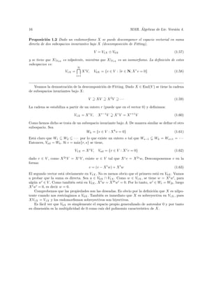 16                                                                      ´
                                                                   MAR. Algebras de Lie. Versi´n 4.
                                                                                              o

Proposici´n 1.2 Dado un endomorﬁsmo X se puede descomponer el espacio vectorial en suma
           o
directa de dos subespacios invariantes bajo X (descomposici´n de Fitting),
                                                           o

                                             V = V1X ⊕ V0X                                   (1.57)

y se tiene que X|V0X es nilpotente, mientras que X|V1X es un isomorﬁsmo. La deﬁnici´n de estos
                                                                                   o
subespacios es:
                              ∞
                      V1X =         X i V,   V0X = {v ∈ V : ∃r ∈ N, X r v = 0}               (1.58)
                              i=1



   Veamos la demostraci´n de la descomposici´n de Fitting. Dado X ∈ End(V ) se tiene la cadena
                         o                  o
de subespacios invariantes bajo X:

                                         V ⊇ XV ⊇ X 2 V ⊇ · · ·                              (1.59)

La cadena se estabiliza a partir de un entero r (puede que en el vector 0) y deﬁnimos:

                            V1X = X r V,       X r−1 V   X r V = X r+1 V                     (1.60)

Como hemos dicho se trata de un subespacio invariante bajo A. De manera similar se deﬁne el otro
subespacio. Sea
                                  Wk = {v ∈ V : X k v = 0}                                (1.61)
Est´ claro que W1 ⊆ W2 ⊆ · · · por lo que existe un entero s tal que Ws−1
   a                                                                             Wk = Ws+1 = · · ·
Entonces, Vnil = Wk . Si c = m´x{r, s} se tiene,
                              a

                            V1X = X c V,       Vnil = {v ∈ V : X c v = 0}                    (1.62)

dado v ∈ V , como X 2c V = X c V , existe w ∈ V tal que X c v = X 2c w, Descomponemos v en la
forma:
                                     v = (v − X t w) + X t w                           (1.63)
El segundo vector est´ obviamente en V1X . No es menos obvio que el primero est´ en V0X . Vamos
                      a                                                          a
a probar que la suma es directa. Sea u ∈ V0X ∩ V1X . Como w ∈ V1X , se tiene w = X t w , para
alg´n w ∈ V . Como tambi´n est´ en V0X , X t w = X 2t w = 0. Por lo tanto, w ∈ Wt = W2t , luego
    u                       e    a
X t w = 0, es decir w = 0.
    Comprobemos que las propiedades son las deseadas. Es obvio por la deﬁnici´n que X es nilpo-
                                                                               o
tente cuando nos restringimos a V0X . Tambi´n es inmediato que X es sobreyectiva en V1X , pues
                                             e
XV1X = V1X y los endomorﬁsmos sobreyectivos son biyectivos.
    Es f´cil ver que V0X es simplemente el espacio propio generalizado de autovalor 0 y por tanto
        a
su dimensi´n es la multiplicidad de 0 como ra´ del polinomio caracter´
            o                                 ız                      ıstico de X.
 