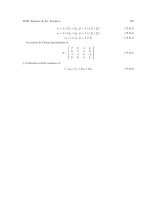 ´
MAR. Algebras de Lie. Versi´n 4.
                           o                                                 167

                              e1 = 1 ⊗ (e1 + e5 ), f1 = 1 ⊗ (f1 + f5 )   (17.112)
                              e2 = 1 ⊗ (e2 + e4 ), f2 = 1 ⊗ (f2 + f4 )   (17.113)
                                      e3 = 1 ⊗ e3 , f3 = 1 ⊗ f3          (17.114)
   La matriz de Cartan generalizada es:
                                                   
                                          2  0 −1 0
                                        0   2 −1 0 
                                     A=            
                                        −1 −1 2 −2                     (17.115)
                                          0  0 −1 2

y el elemento central can´nico es:
                         o

                                      c = α0 + α1 + 2ˆ 2 + 2ˆ 3
                                          ˆ    ˆ     α      α            (17.116)
 