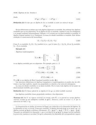 ´
MAR. Algebras de Lie. Versi´n 4.
                           o                                                                          21

donde
                                 D1 (g) ⊃ D2 (g) ⊃ · · · ⊃ Dk (g) ⊃ · · ·                         (2.25)

Deﬁnici´n 2.3 Se dice que un ´lgebra de Lie es resoluble si existe un entero k tal que
       o                     a

                                               Dk (g) = 0

    De las deﬁniciones se deduce que toda ´lgebra nilpotente es resoluble. Sin embargo hay ´lgebras
                                           a                                                a
resolubles que no son nilpotentes. Si un ´lgebra de Lie es resoluble, tambi´n lo son sus sub´lgebras
                                         a                                 e                a
y su imagen mediante homomorﬁsmos. Adem´s, si el cociente por un ideal resoluble es resoluble, el
                                              a
a
´lgebra original tambi´n lo es. Finalmente, la suma de ideales resolubles es resoluble. Este ultimo
                       e                                                                      ´
resultado es consecuencia del isomorﬁsmo

                                     (I1 + I2 )/I2 ≈ I1 /(I1 ∩ I2 )                               (2.26)

Como I1 es resoluble, I1 /(I1 ∩ I2 ) tambi´n lo es, y por lo tanto (I1 + I2 )/I2 . Al ser I2 resoluble,
                                          e
I1 + I2 es resoluble.
   Ejemplo 2.5
   ´
   Algebras cuasitriangulares.
                                                                        
                                             a11
                                                                   ∗      
                                                                           
                                 T+ (n, K) = 
                                                         ..              
                                                                                                  (2.27)
                                                              .          
                                                                           
                                               0                   ann
                                                                          

es un ´lgebra resoluble pero no nilpotente. Por ejemplo, para n = 2
      a

                                                         a b
                                       T+ (2, K) =                                                (2.28)
                                                         0 c

                                   C k (T+ (2, K)) = N+ (2, K),          ∀k,                      (2.29)
pero:
                                          D3 (T+ (2, K)) = 0                                      (2.30)
T+ (n, K) es un ´lgebra de Borel (maximal resoluble en sl(n, K)).
                a
    Las anteriores deﬁniciones de ´lgebras triangulares y cuasitriangulares se pueden dar sin refe-
                                   a
rencia a una base expl´
                      ıcita, usando sus propiedades en relaci´n a las torres de subespacios.
                                                              o
    La suma de ideales resolubles es un ideal resoluble. Por lo tanto toda ´lgebra de Lie posee un
                                                                           a
ideal maximal resoluble, que es unico.
                                 ´

Deﬁnici´n 2.4 Se llama radical de un ´lgebra de Lie g a su ideal resoluble maximal.
       o                             a

   Las ´lgebras resolubles tienen propiedades similares a las nilpotentes.
       a

Teorema 2.3 Sea V un espacio vectorial (no trivial, sobre C, o en general un cuerpo algebrai-
camente cerrado) g una sub´lgebra resoluble de gl(V ). Entonces, existe un vector v ∈ V que es
                          a
autovector de todo x ∈ g


    La demostraci´n es similar al teorema de Engel, por inducci´n en la dimensi´n del ´lgebra. Si
                  o                                               o                 o        a
la dimensi´n es cero, es trivial. Como g es resoluble, el ´lgebra derivada [g, g] no es igual a g, y el
          o                                               a
a
´lgebra cociente g/[g, g] es abeliana (obviamente, [X + [g, g], Y + [g, g]] = [X, Y ] + [g, g] = [g, g]).
Tomando un subespacio de dimensi´n 1, que es un ideal al ser g/[g, g], la imagen inversa mediante
                                     o
la proyecci´n can´nica es un ideal I de g de codimensi´n (la dimensi´n del correspondiente espacio
           o     o                                     o              o
 