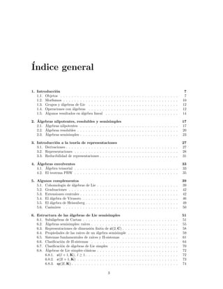 ´
Indice general

1. Introducci´n
              o                                                                                                                                                     7
   1.1. Objetos . . . . . . . . . . . .   . . . .          .   .   .   .   .   .   .   .   .   .   .   .   .   .   .   .   .   .   .   .   .   .   .   .   .   .    7
   1.2. Morﬁsmos . . . . . . . . . . .    . . . .          .   .   .   .   .   .   .   .   .   .   .   .   .   .   .   .   .   .   .   .   .   .   .   .   .   .   10
   1.3. Grupos y ´lgebras de Lie . .
                 a                        . . . .          .   .   .   .   .   .   .   .   .   .   .   .   .   .   .   .   .   .   .   .   .   .   .   .   .   .   12
   1.4. Operaciones con ´lgebras . .
                         a                . . . .          .   .   .   .   .   .   .   .   .   .   .   .   .   .   .   .   .   .   .   .   .   .   .   .   .   .   12
   1.5. Algunos resultados en ´lgebra
                               a          lineal           .   .   .   .   .   .   .   .   .   .   .   .   .   .   .   .   .   .   .   .   .   .   .   .   .   .   14
   ´
2. Algebras nilpotentes, resolubles y              semisimples                                                                                                     17
        ´
   2.1. Algebras nilpotentes . . . . . . .         . . . . . . . . . . . . . . . . . . . . . . . . . . . .                                                         17
        ´
   2.2. Algebras resolubles . . . . . . . .        . . . . . . . . . . . . . . . . . . . . . . . . . . . .                                                         20
        ´
   2.3. Algebras semisimples . . . . . . .         . . . . . . . . . . . . . . . . . . . . . . . . . . . .                                                         23

3. Introducci´n a la teor´ de representaciones
              o              ıa                                                                                                                                    27
   3.1. Derivaciones . . . . . . . . . . . . . . . . . . . . . . . . . . . . . . . . . . . . . . . .                                                               27
   3.2. Representaciones . . . . . . . . . . . . . . . . . . . . . . . . . . . . . . . . . . . . .                                                                 28
   3.3. Reducibilidad de representaciones . . . . . . . . . . . . . . . . . . . . . . . . . . . .                                                                  31
   ´
4. Algebras envolventes                                                                                                                                            33
        ´
   4.1. Algebra tensorial . . . . . . . . . . . . . . . . . . . . . . . . . . . . . . . . . . . . .                                                                33
   4.2. El teorema PBW . . . . . . . . . . . . . . . . . . . . . . . . . . . . . . . . . . . . .                                                                   35

5. Algunos complementos                                                                                                                                            39
   5.1. Cohomolog´ de ´lgebras
                   ıa   a            de Lie    .   .   .   .   .   .   .   .   .   .   .   .   .   .   .   .   .   .   .   .   .   .   .   .   .   .   .   .   .   39
   5.2. Graduaciones . . . . . .     . . . .   .   .   .   .   .   .   .   .   .   .   .   .   .   .   .   .   .   .   .   .   .   .   .   .   .   .   .   .   .   42
   5.3. Extensiones centrales . .    . . . .   .   .   .   .   .   .   .   .   .   .   .   .   .   .   .   .   .   .   .   .   .   .   .   .   .   .   .   .   .   42
   5.4. El ´lgebra de Virasoro .
           a                         . . . .   .   .   .   .   .   .   .   .   .   .   .   .   .   .   .   .   .   .   .   .   .   .   .   .   .   .   .   .   .   46
   5.5. El ´lgebra de Heisenberg
           a                         . . . .   .   .   .   .   .   .   .   .   .   .   .   .   .   .   .   .   .   .   .   .   .   .   .   .   .   .   .   .   .   49
   5.6. Casimires . . . . . . . .    . . . .   .   .   .   .   .   .   .   .   .   .   .   .   .   .   .   .   .   .   .   .   .   .   .   .   .   .   .   .   .   50

6. Estructura de las ´lgebras de Lie semisimples
                         a                                                                                                                                         51
   6.1. Sub´lgebras de Cartan . . . . . . . . . . . . . . . .
            a                                                                              .   .   .   .   .   .   .   .   .   .   .   .   .   .   .   .   .   .   51
        ´
   6.2. Algebras semisimples: ra´  ıces . . . . . . . . . . . . .                          .   .   .   .   .   .   .   .   .   .   .   .   .   .   .   .   .   .   55
   6.3. Representaciones de dimensi´n ﬁnita de sl(2, C) . .
                                       o                                                   .   .   .   .   .   .   .   .   .   .   .   .   .   .   .   .   .   .   58
   6.4. Propiedades de las ra´ ıces de un ´lgebra semisimple
                                            a                                              .   .   .   .   .   .   .   .   .   .   .   .   .   .   .   .   .   .   59
   6.5. Sistemas fundamentales de ra´    ıces y Π-sistemas . .                             .   .   .   .   .   .   .   .   .   .   .   .   .   .   .   .   .   .   61
   6.6. Clasiﬁcaci´n de Π-sistemas . . . . . . . . . . . . .
                  o                                                                        .   .   .   .   .   .   .   .   .   .   .   .   .   .   .   .   .   .   64
   6.7. Clasiﬁcaci´n de ´lgebras de Lie simples . . . . . .
                  o       a                                                                .   .   .   .   .   .   .   .   .   .   .   .   .   .   .   .   .   .   70
        ´
   6.8. Algebras de Lie simples cl´sicas . . . . . . . . . . .
                                     a                                                     .   .   .   .   .   .   .   .   .   .   .   .   .   .   .   .   .   .   72
        6.8.1. sl(l + 1, K), l ≥ 1 . . . . . . . . . . . . . . .                           .   .   .   .   .   .   .   .   .   .   .   .   .   .   .   .   .   .   72
        6.8.2. o(2l + 1, K) . . . . . . . . . . . . . . . . . .                            .   .   .   .   .   .   .   .   .   .   .   .   .   .   .   .   .   .   73
        6.8.3. sp(2l, K) . . . . . . . . . . . . . . . . . . . .                           .   .   .   .   .   .   .   .   .   .   .   .   .   .   .   .   .   .   74

                                                               3
 