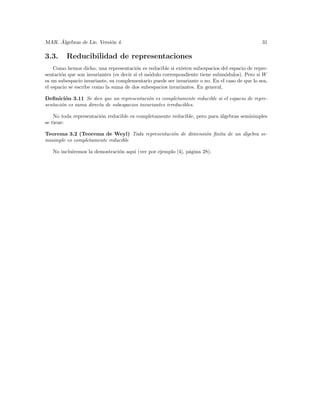´
MAR. Algebras de Lie. Versi´n 4.
                           o                                                                    31

3.3.     Reducibilidad de representaciones
    Como hemos dicho, una representaci´n es reducible si existen subespacios del espacio de repre-
                                         o
sentaci´n que son invariantes (es decir si el m´dulo correspondiente tiene subm´dulos). Pero si W
       o                                       o                               o
es un subespacio invariante, su complementario puede ser invariante o no. En el caso de que lo sea,
el espacio se escribe como la suma de dos subespacios invariantes. En general,

Deﬁnici´n 3.11 Se dice que un representaci´n es completamente reducible si el espacio de repre-
         o                                   o
sentaci´n es suma directa de subespacios invariantes irreducibles.
       o

    No toda representaci´n reducible es completamente reducible, pero para ´lgebras semisimples
                        o                                                  a
se tiene:

Teorema 3.2 (Teorema de Weyl) Toda representaci´n de dimensi´n ﬁnita de un ´lgebra se-
                                               o            o              a
misimple es completamente reducible

   No incluiremos la demostraci´n aqu´ (ver por ejemplo [4], p´gina 28).
                               o     ı                        a
 