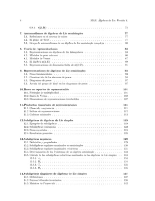 4                                                                                              ´
                                                                                          MAR. Algebras de Lie. Versi´n 4.
                                                                                                                     o

         6.8.4. o(2l, K) . . . . . . . . . . . . . . . . . . . . . . . . . . . . . . . . . . . . . .                                                       75

7. Automorﬁsmos de ´lgebras de Lie semisimples
                        a                                                                                                                                  77
   7.1. Reﬂexiones en el sistema de ra´ıces . . . . . . . . . . . . . . . . . . . . . . . . . . .                                                          77
   7.2. El grupo de Weyl . . . . . . . . . . . . . . . . . . . . . . . . . . . . . . . . . . . . .                                                         77
   7.3. Grupo de automorﬁsmos de un algebra de Lie semisimple compleja . . . . . . . . .
                                         ´                                                                                                                 80

8. Teor´ de representaciones
        ıa                                                                                                                                                 83
   8.1. Representaciones en ´lgebras de Lie triangulares
                             a                                                .   .   .   .   .   .   .   .   .   .   .   .   .   .   .   .   .   .   .    83
   8.2. M´dulos de peso m´ximo . . . . . . . . . . . . .
           o               a                                                  .   .   .   .   .   .   .   .   .   .   .   .   .   .   .   .   .   .   .    86
   8.3. M´dulos de Verma . . . . . . . . . . . . . . . . .
           o                                                                  .   .   .   .   .   .   .   .   .   .   .   .   .   .   .   .   .   .   .    87
   8.4. El ´lgebra sl(2, C) . . . . . . . . . . . . . . . . .
            a                                                                 .   .   .   .   .   .   .   .   .   .   .   .   .   .   .   .   .   .   .    89
   8.5. Representaciones de dimensi´n ﬁnita de sl(2, C) .
                                     o                                        .   .   .   .   .   .   .   .   .   .   .   .   .   .   .   .   .   .   .    91

9. Representaciones de ´lgebras de Lie semisimples
                          a                                                                                                                                93
   9.1. Pesos fundamentales . . . . . . . . . . . . . . . . . .                       .   .   .   .   .   .   .   .   .   .   .   .   .   .   .   .   .    93
   9.2. Construcci´n de los sistemas de pesos . . . . . . . .
                  o                                                                   .   .   .   .   .   .   .   .   .   .   .   .   .   .   .   .   .    94
   9.3. Diagramas de pesos . . . . . . . . . . . . . . . . . .                        .   .   .   .   .   .   .   .   .   .   .   .   .   .   .   .   .    97
   9.4. Acci´n del grupo de Weyl en los diagramas de pesos
            o                                                                         .   .   .   .   .   .   .   .   .   .   .   .   .   .   .   .   .    97

10.Bases en espacios de representaci´n     o                                                                                                              101
   10.1. F´rmulas de multiplicidad . . . . . . . . . . . . . . . . . . . . . . . . . . . . . . . .
          o                                                                                                                                               101
   10.2. Bases de Verma . . . . . . . . . . . . . . . . . . . . . . . . . . . . . . . . . . . . . .                                                       102
   10.3. Dimensiones de representaciones irreducibles . . . . . . . . . . . . . . . . . . . . .                                                           107

11.Productos tensoriales de representaciones                                                       111
   11.1. Clases de congruencia . . . . . . . . . . . . . . . . . . . . . . . . . . . . . . . . . . 111
   11.2. ´
         Indices de representaciones . . . . . . . . . . . . . . . . . . . . . . . . . . . . . . . 112
   11.3. Cadenas minimales . . . . . . . . . . . . . . . . . . . . . . . . . . . . . . . . . . . . 113

12.Sub´lgebras de ´lgebras de Lie
        a             a                     simples                                                                                                       119
   12.1. Ejemplos de sub´lgebras . . .
                          a                 . . . . . .   .   .   .   .   .   .   .   .   .   .   .   .   .   .   .   .   .   .   .   .   .   .   .   .   119
   12.2. Sub´lgebras conjugadas . . .
            a                               . . . . . .   .   .   .   .   .   .   .   .   .   .   .   .   .   .   .   .   .   .   .   .   .   .   .   .   122
   12.3. Pesos especiales . . . . . . . .   . . . . . .   .   .   .   .   .   .   .   .   .   .   .   .   .   .   .   .   .   .   .   .   .   .   .   .   124
   12.4. Resultados generales . . . . .     . . . . . .   .   .   .   .   .   .   .   .   .   .   .   .   .   .   .   .   .   .   .   .   .   .   .   .   128

13.Sub´lgebras regulares
        a                                                                                                                                                 129
   13.1. Deﬁnici´n y propiedades . . . . . . . . . . . . . . . . . . . . . .
                 o                                                                                            . . . .         . . . . .           .   .   129
   13.2. Sub´lgebras regulares maximales no semisimples . . . . . . . .
             a                                                                                                . . . .         . . . . .           .   .   130
   13.3. Sub´lgebras regulares maximales reductivas . . . . . . . . . . .
             a                                                                                                . . . .         . . . . .           .   .   131
   13.4. Determinaci´n de los P-sistemas de un ´lgebra semisimple . . .
                     o                              a                                                         . . . .         . . . . .           .   .   133
   13.5. C´lculo de las sub´lgebras reductivas maximales de las ´lgebras
          a                 a                                         a                                       de Lie          simples             .   .   134
         13.5.1. An . . . . . . . . . . . . . . . . . . . . . . . . . . . . . .                               . . . .         . . . . .           .   .   134
         13.5.2. Bn . . . . . . . . . . . . . . . . . . . . . . . . . . . . . .                               . . . .         . . . . .           .   .   134
         13.5.3. Cn . . . . . . . . . . . . . . . . . . . . . . . . . . . . . .                               . . . .         . . . . .           .   .   135
         13.5.4. Dn . . . . . . . . . . . . . . . . . . . . . . . . . . . . . .                               . . . .         . . . . .           .   .   135

14.Sub´lgebras singulares de ´lgebras de Lie
        a                          a                          simples                                       137
   14.1. Deﬁniciones . . . . . . . . . . . . . . . . .        . . . . . . . . . . . . . . . . . . . . . . . 137
   14.2. Formas bilineales invariantes . . . . . . .          . . . . . . . . . . . . . . . . . . . . . . . 138
   14.3. Matrices de Proyecci´n . . . . . . . . . . .
                              o                               . . . . . . . . . . . . . . . . . . . . . . . 142
 