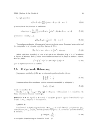 ´
MAR. Algebras de Lie. Versi´n 4.
                           o                                                                       49

   La regla general es:

                                           m+1
                          ϕ(Lm , L−m ) =       ϕ(Lm−1 , L−(m−1) ),    m>2                      (5.99)
                                           m−2
y la soluci´n de esta ecuaci´n en diferencias:
           o                o

                           (m + 1)!               1
         ϕ(Lm , L−m ) =             ϕ(L2 , L−2 ) = m(m2 − 1)ϕ(L2 , L−2 ),     m>2             (5.100)
                          6(m − 2)!               6

y llamando c = 2β(L2 , L−2 ),
                                                  c
                                ϕ(Lm , L−m ) =      m(m2 − 1),   m>2                          (5.101)
                                                 12
    Tras todos estos c´lculos, ﬁel muestra del ingenio de ciertas gentes, llegamos a la expresi´n ﬁnal
                      a                                                                        o
del conmutador en la extensi´n central del ´lgebra de Witt:
                               o             a

                            ˜ ˜                ˜      c
                           [Ln , Lm ] = (m − n)Lm+n + (n3 − n)δn+m,0                          (5.102)
                                                     12
    Hemos construido un ´lgebra V = W + Kc, que es una sub´lgebra de g = W ⊕ V e isomorfa
                         a                                      a
al ´lgebra de Virasoro. Pero, g es un recubrimiento universal de W, luego es perfecto. Adem´s,
   a                                                                                        a
W ≈ W , luego:
                           g = [g , g ] = [W ⊕ V, W ⊕ V ] = [V, V] = V                  (5.103)
pues el ´lgebra de Virasoro es perfecta.
        a


5.5.     El ´lgebra de Heisenberg
            a
   Supongamos un ´lgebra de Lie g y un subespacio unidimensional c, tal que:
                 a

                                              [g, g] = c
                                                                                              (5.104)
                                              [g, c] = 0

   Podemos deﬁnir ahora una forma bilineal antisim´trica asociada al subespacio c:
                                                  e

                                            [x, y] = ψ(x, y)c                                 (5.105)

donde c es una base de c.
                                                                                               ˜
   Si rad ψ = {x ∈ g : ψ(x, y) = 0, ∀y ∈ g}, el subespacio c est´ contenido en el radical. Sea ψ la
                                                                a
forma inducida en el espacio cociente g/c.

Deﬁnici´n 5.10 Un ´lgebra de Heisenberg es un ´lgebra g con un espacio unidimensional c que
         o             a                      a
veriﬁca (5.104) y tal que ψ es no degenerada.


   Ejemplo 5.1
    Consideremos el ´lgebra de polinomios s = K[xj ]j∈J , en la que deﬁnimos los operadores: l(xj ),
                    a
multiplicaci´n por xj , y ∂/∂xj , derivada parcial con respecto a xj , adem´s del operador identidad,
            o                                                              a
1. Entonces,
                                                         ∂
                                        g = lin{l(xj ),     , 1}                              (5.106)
                                                        ∂xj
es un ´lgebra de Heisenberg de dimensi´n, 2 card J + 1.
      a                               o
 