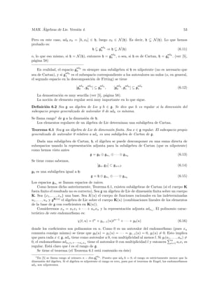 ´
MAR. Algebras de Lie. Versi´n 4.
                           o                                                                                       53

Pero en este caso, adh x0 = [h, x0 ] ∈ h, luego x0 ∈ N (h). Es decir, h                   N (h). Lo que hemos
probado es:
                                           ad
                                      h g0 h ⇒ h N (h)                                                         (6.11)
                                                            ad                                       ad
o, lo que eso mismo, si h = N (h), entonces h =            g0 h ,   o sea, si h es de Cartan, h =   g0 h .   (ver [5],
p´gina 58)
 a
                                 ad
    En realidad, el espacio g0 h es siempre una sub´lgebra si h es nilpotente (no es necesario que
                                                    a
                      ad
sea de Cartan), y si g1 h es el subespacio correspondiente a los autovalores no nulos (o, en general,
el segundo espacio en la descomposici´n de Fitting) se tiene
                                       o
                                   ad    ad           ad        ad      ad      adh
                                [g0 h , g0 h ] ⊆ g0 h ,       [g0 h , g1 h ] ⊆ g1                              (6.12)

    La demostraci´n es muy sencilla (ver [5], p´gina 58).
                 o                             a
    La noci´n de elemento regular ser´ muy importante en lo que sigue.
           o                         a
Deﬁnici´n 6.2 Sea g un ´lgebra de Lie y h ∈ g. Se dice que h es regular si la dimensi´n del
         o                 a                                                         o
subespacio propio generalizado de autovalor 0 de adh es m´
                                                         ınima.
Se llama rango1 de g a la dimensi´n de h.
                                 o
    Los elementos regulares de un ´lgebra de Lie determinan una sub´lgebra de Cartan.
                                  a                                a
Teorema 6.1 Sea g un ´lgebra de Lie de dimensi´n ﬁnita. Sea x ∈ g regular. El subespacio propio
                        a                         o
generalizado de autovalor 0 relativo a adx es una sub´lgebra de Cartan de g.
                                                     a
   Dada una sub´lgebra de Cartan, h, el ´lgebra se puede descomponer en una suma directa de
                a                        a
subespacios usando la representaci´n adjunta para la sub´lgebra de Cartan (que es nilpotente)
                                  o                         a
como hemos visto antes
                                    g = g0 ⊕ gα1 ⊕ · · · ⊕ gαk                         (6.13)
Se tiene como sabemos,
                                                  [gα , gβ ] ⊂ gα+β                                            (6.14)
g0 es una sub´lgebra igual a h:
             a
                                              g = h ⊕ gα1 ⊕ · · · ⊕ gαk                                        (6.15)
Los espacios gαi se llaman espacios de ra´     ıces.
     Como hemos dicho anteriormente, Teorema 6.1, existen sub´lgebras de Cartan (si el cuerpo K
                                                                   a
fuera ﬁnito el resultado no es correcto). Sea g un ´lgebra de Lie de dimensi´n ﬁnita sobre un cuerpo
                                                       a                      o
K. Sea {x1 , . . . , xn } una base. Sea K(u) el cuerpo de funciones racionales en las indeterminadas
u1 , . . . , un y gK(u) el ´lgebra de Lie sobre el cuerpo K(u) (combinaciones lineales de los elementos
                           a
de la base de g con coeﬁcientes en K(u)).
     Consideremos xu = u1 x1 + · · · + un xn y la representaci´n adjunta adxu . El polinomio carac-
                                                                 o
ter´ıstico de este endomorﬁsmo es:

                                 χ(t, u) = tn + gn−1 (u)tn−1 + · · · + g0 (u)                                  (6.16)

donde los coeﬁcientes son polinomios en u. Como 0 es un autovalor del endomorﬁsmo (pues xu
conmuta consigo mismo) se tiene que g0 (u) = g1 (u) = · · · = gl−1 (u) = 0, gl (u) = 0. Esto implica
que para cada x ∈ g, adx tiene como autovalor a 0, con multiplicidad al menos l. Si gl (a1 , . . . , an ) =
                                                                                            n
0, el endomorﬁsmo ada1 x1 +···+an xn tiene el autovalor 0 con multiplicidad l y entonces i=1 ai xi es
regular. Est´ claro que l es el rango de g.
             a
    Se tiene el teorema (el Teorema 6.1 est´ contenido en ´ste)
                                             a               e
  1 En                                           ad
       [5] se llama rango al n´ mero n − dim g0 h . Puesto que adh h = 0, el rango es estrictamente menor que la
                                u
dimensi´n del ´lgebra. Si el ´lgebra es nilpotente el rango es cero, pues por el teorema de Engel, los endomorﬁsmos
       o       a             a
adx son nilpotentes.
 