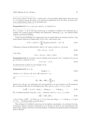 ´
MAR. Algebras de Lie. Versi´n 4.
                           o                                                                   57



Si no es as´ existe h tal que α(h ) = 0 para todo α. Lo que implica seg´n hemos visto antes, que
           ı,                                                           u
h = 0. Luego el sistema de ra´ ıices es un sistema de generadores de h∗ . Es decir, al menos hay l
ra´
  ıces independientes donde l es la dimensi´n de h.
                                            o

Proposici´n 6.11 Si α es una ra´ entonces −α tambi´n lo es
         o                     ız,                e

Si α ∈ ∆ pero −α no es una ra´ entonces gα es ortogonal a cualquier otro subespacio gβ (y
                                ız,
tambi´n a h). Luego la forma de Killing ser´ degenerada. Adem´s gα y g−α son espacios duales
      e                                    ıa                a
respecto a la forma de Killing.

   Como la forma de Killing es no degenerada en h, es posible deﬁnir un “producto interior” (una
forma bilineal sim´trica no degenerada) en h y en h∗ . como hemos visto,
                  e

                      h, h = K(h, h ) =         (dim g(α))α(h)α(h ),   h, h ∈ h             (6.41)
                                          α∈∆

Utilizando el teorema de Riesz-Fr´chet, dado λ ∈ h∗ existe un unico hλ ∈ h tal que
                                 e                            ´

                                      λ(h) = hλ , h ,   h ∈ h∗                              (6.42)

y por tanto
                                 λ, µ = hλ , hµ = λ(hµ ) = µ(hλ )                           (6.43)

Proposici´n 6.12 En la producto interior deﬁnido anteriormente en h∗ , el producto de una ra´
          o                                                                                 ız
por s´ misma es distinto de cero:
     ı
                                    α, α = 0, α ∈ ∆                                     (6.44)

La demostraci´n se puede ver, por ejemplo, en [5].
             o

Proposici´n 6.13 Si α ∈ ∆
         o
                                           dim g(α) = 1                                     (6.45)
Adem´s, si α ∈ ∆ y kα ∈ ∆, con k ∈ Z, entonces k = ±1.
    a

Sea
                                                          ∞
                                   Rα = Keα + Khα +            g−kα                         (6.46)
                                                         i=1
donde si kα ∈ ∆, gkα es el subespacio ra´ correspondiente y en caso contrario es 0. El subespacio
                                         ız
Rα es invariante bajo adh . Si restringimos adh a Rα , para hα , α(hα ) = (α, α), se tiene

               tr adRα = α, α (1 − dim g−α − 2 dim g−2α − · · · − k dim g−kα − · · · )
                    h                                                                       (6.47)

Rα es tambi´n invariante bajo adeα y ade−α . Entonces, como hα = [eα , e−α ], se tiene
           e

                                       adRα = [adR , adR ]
                                         h       eα    e−α                                  (6.48)

y por lo tanto, tr adRα = 0. Como α, α = 0 se tiene que dim g−α = 1 y dim g−kα = 0, para
                        h
k = 2, 3, . . .. De forma similar se prueba para α.
   Para terminar de estudiar la estructura de las ´lgebras semisimples y los sistemas de ra´
                                                   a                                         ıces,
necesitamos algunos conceptos relacionados con el sistema de pesos de una representaci´n. En
                                                                                           o
primer lugar, aunque volveremos a ello m´s adelante, estudiamos las representaciones de dimensi´n
                                        a                                                      o
ﬁnita de sl(2, C).
 