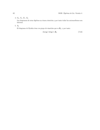 82                                                                  ´
                                                               MAR. Algebras de Lie. Versi´n 4.
                                                                                          o

     4. G2 , F4 , E7 , E8
        Los diagramas de estas ´lgebras no tienen simetr´ y por tanto todos los automorﬁsmos son
                               a                        ıas
        internos.
     5. E6
        El diagrama de Dynkin tiene un grupo de simetr´ que es Z2 , y por tanto
                                                      ıas

                                          Aut(g)/ Ad(g) ≈ Z2                              (7.42)
 
