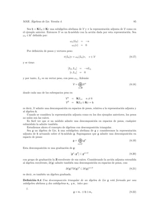 ´
MAR. Algebras de Lie. Versi´n 4.
                           o                                                                   85

    Sea h = KL0 ⊕ Kc una sub´lgebra abeliana de V y π la representaci´n adjunta de V como en
                               a                                     o
el ejemplo anterior. Entonces V es un h-m´dulo con la acci´n dada por esta representaci´n. Sea
                                         o                o                            o
ωn ∈ h∗ deﬁnido por:

                                         ωn (L0 ) = −n
                                          ωn (c) = 0

   Por deﬁnici´n de pesos y vectores peso:
              o

                                   π(L0 )v = ωn (L0 )v,       v∈V                           (8.17)

y se tiene:

                                      [L0 , Ln ] = −nLn
                                        [c, Ln ] = 0

y por tanto, Ln es un vector peso, con peso ωn , Adem´s:
                                                     a

                                             V=          Vn                                 (8.18)
                                                  n∈Z

donde cada uno de los subespacios peso es:

                                    Vn      = KLn , n = 0
                                    V0      = KL0 ⊕ Kc = h

es decir, V admite una descomposici´n en espacios de pesos, relativa a la representaci´n adjunta y
                                   o                                                  o
al ´lgebra h.
   a
    Cuando se considera la representaci´n adjunta como en los dos ejemplos anteriores, los pesos
                                       o
no nulos son las ra´
                   ıces.
    Es f´cil ver que si un m´dulo admite una descomposici´n en espacios de pesos, cualquier
        a                    o                               o
subm´dulo la admite tambi´n.
      o                    e
    Estudiemos ahora el concepto de ´lgebras con descomposici´n triangular.
                                    a                          o
    Sea g un ´lgebra de Lie, h una sub´lgebra abeliana de g y consideremos la representaci´n
              a                          a                                                      o
adjunta de h actuando sobre el h-m´dulo g. Supongamos que g admite una descomposici´n en
                                    o                                                        o
espacio de pesos:
                                           g=      gα                                       (8.19)
                                                  α∈h∗

Esta descomposici´n es una graduaci´n de g:
                 o                 o

                                         [gα , gβ ] ⊂ gα+β                                  (8.20)

con grupo de graduaci´n la Z-envolvente de sus ra´
                       o                         ıces. Considerando la acci´n adjunta extendida
                                                                           o
al ´lgebra envolvente, U(g) admite tambi´n una descomposici´n en espacios de pesos, con:
   a                                    e                   o

                                     U(g)α U(g)β ⊂ U(g)α+β                                  (8.21)

es decir, es tambi´n un ´lgebra graduada.
                  e     a

Deﬁnici´n 8.4 Una descomposici´n triangular de un ´lgebra de Lie g est´ formada por una
         o                         o                     a            a
sub´lgebra abeliana y dos sub´lgebras n+ y n− tales que:
   a                         a
  1.
                                             g = n− ⊕ h ⊕ n+                                (8.22)
 