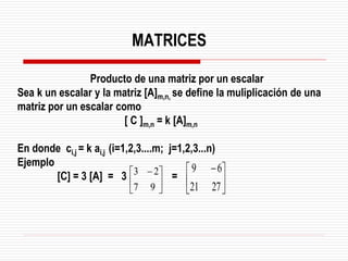 Producto de una matriz por un escalar
Sea k un escalar y la matriz [A]m,n, se define la muliplicación de una
matriz por un escalar como
[ C ]m,n = k [A]m,n
En donde ci,j = k ai,j (i=1,2,3....m; j=1,2,3...n)
Ejemplo
[C] = 3 [A] = 3 =





 −
9
7
2
3





 −
27
21
6
9
MATRICES
 