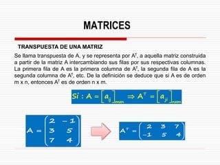 MATRICES
TRANSPUESTA DE UNA MATRIZ
Se llama transpuesta de A, y se representa por AT, a aquella matriz construida
a partir de la matriz A intercambiando sus filas por sus respectivas columnas.
La primera fila de A es la primera columna de AT, la segunda fila de A es la
segunda columna de AT, etc. De la definición se deduce que si A es de orden
m x n, entonces AT es de orden n x m.
T
ij ji
mxn nxm
Si : A a A a
   
=  =
   
2 1
A 3 5
7 4
 
−
 
=  
 
 
T
2 3 7
A
1 5 4
 
=  
 
−
 
 