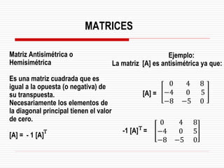 Matriz Antisimétrica o
Hemisimétrica
Es una matriz cuadrada que es
igual a la opuesta (o negativa) de
su transpuesta.
Necesariamente los elementos de
la diagonal principal tienen el valor
de cero.
[A] = - 1 [A]
Ejemplo:
La matriz [A] es antisimétrica ya que:
0 4 8
−4 0 5
−8 −5 0
0 4 8
−4 0 5
−8 −5 0
-1 [A] =
[A] =
MATRICES
T
T
 