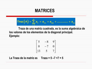 Traza de una matriz cuadrada, es la suma algebraica de
los valores de los elementos de la diagonal principal.
Ejemplo:
La Traza de la matriz es Traza = 5 –7 +7 = 5










−
−
7
5
13
0
7
0
9
8
5
MATRICES
( )
n
ii 11 22 nn
i 1
Traz A a a a ................ a
=
= = + + +

 