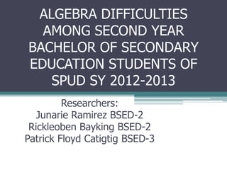 ALGEBRA DIFFICULTIES
AMONG SECOND YEAR
BACHELOR OF SECONDARY
EDUCATION STUDENTS OF
SPUD SY 2012-2013
Researchers:
Junarie Ramirez BSED-2
Rickleoben Bayking BSED-2
Patrick Floyd Catigtig BSED-3

 