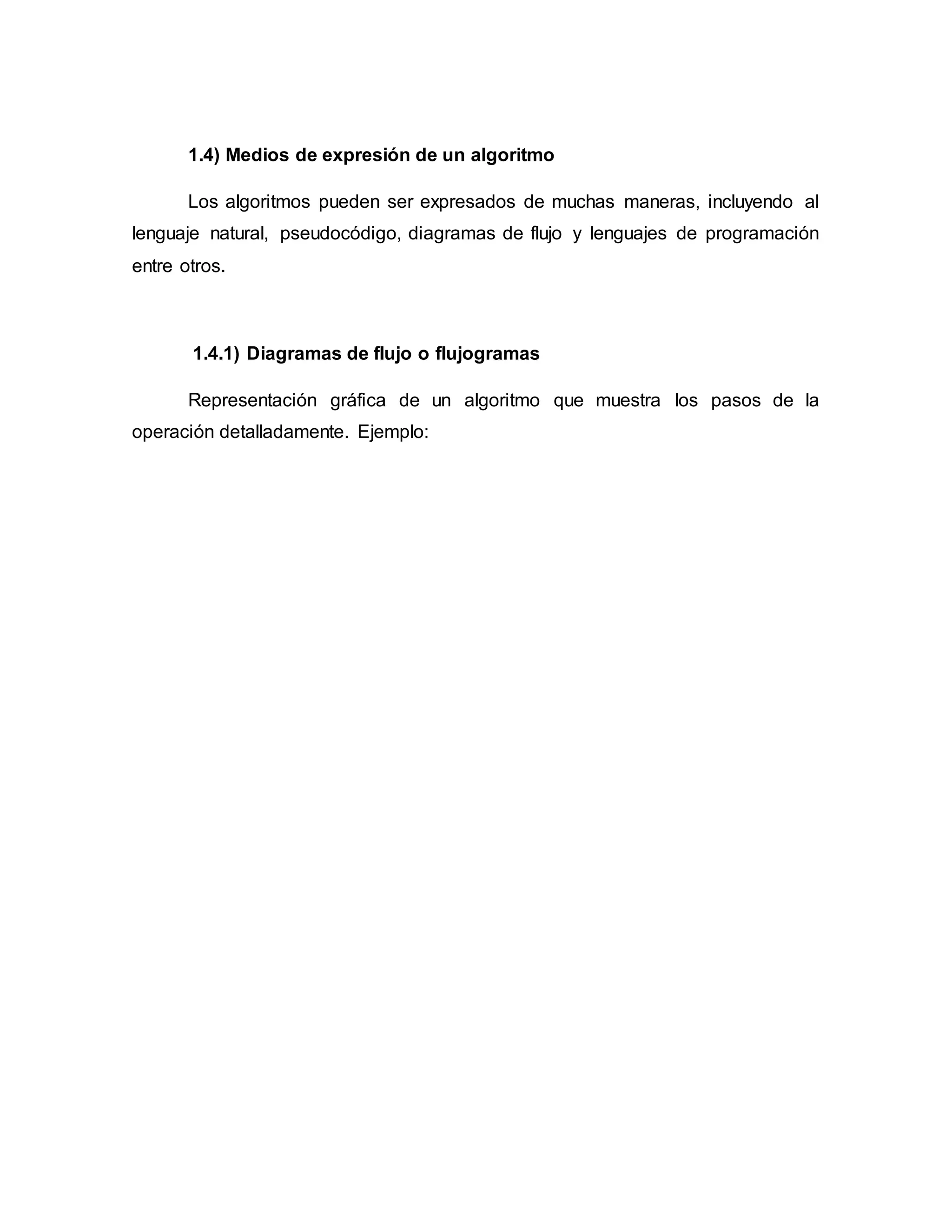 1.4) Medios de expresión de un algoritmo
Los algoritmos pueden ser expresados de muchas maneras, incluyendo al
lenguaje natural, pseudocódigo, diagramas de flujo y lenguajes de programación
entre otros.
1.4.1) Diagramas de flujo o flujogramas
Representación gráfica de un algoritmo que muestra los pasos de la
operación detalladamente. Ejemplo:
 