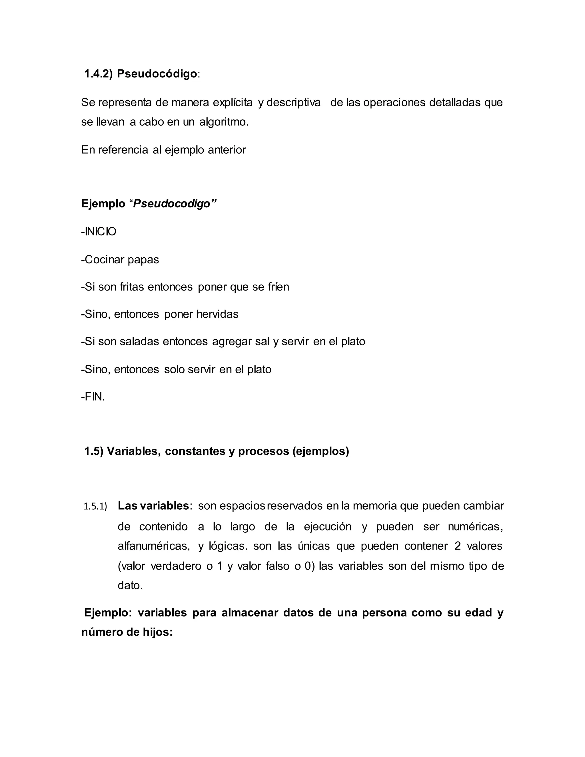 1.4.2) Pseudocódigo:
Se representa de manera explícita y descriptiva de las operaciones detalladas que
se llevan a cabo en un algoritmo.
En referencia al ejemplo anterior
Ejemplo “Pseudocodigo”
-INICIO
-Cocinar papas
-Si son fritas entonces poner que se fríen
-Sino, entonces poner hervidas
-Si son saladas entonces agregar sal y servir en el plato
-Sino, entonces solo servir en el plato
-FIN.
1.5) Variables, constantes y procesos (ejemplos)
1.5.1) Las variables: son espaciosreservados en la memoria que pueden cambiar
de contenido a lo largo de la ejecución y pueden ser numéricas,
alfanuméricas, y lógicas. son las únicas que pueden contener 2 valores
(valor verdadero o 1 y valor falso o 0) las variables son del mismo tipo de
dato.
Ejemplo: variables para almacenar datos de una persona como su edad y
número de hijos:
 