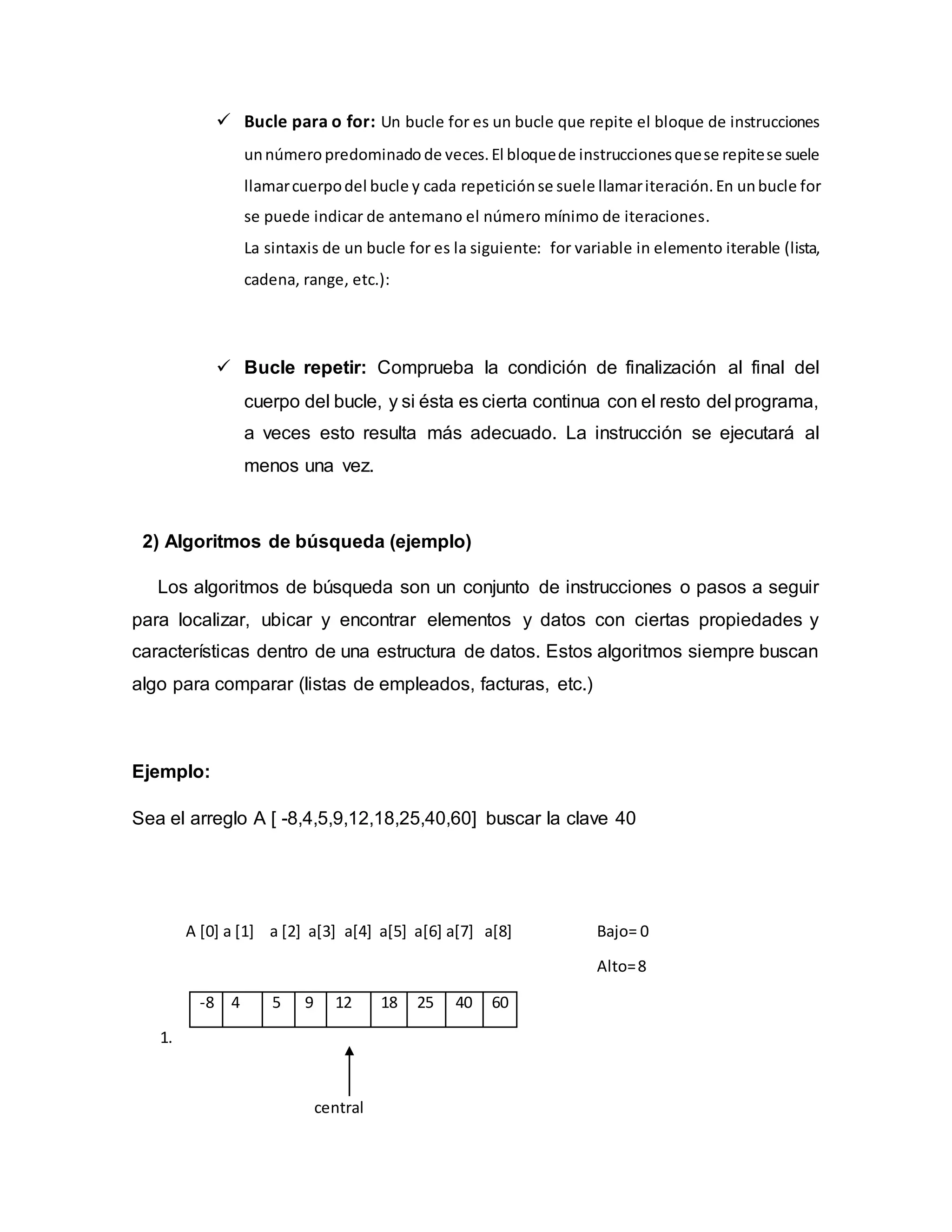  Bucle para o for: Un bucle for es un bucle que repite el bloque de instrucciones
unnúmero predominado de veces.El bloquede instruccionesquese repitese suele
llamarcuerpodel bucle y cada repeticiónse suele llamariteración.En unbucle for
se puede indicar de antemano el número mínimo de iteraciones.
La sintaxis de un bucle for es la siguiente: for variable in elemento iterable (lista,
cadena, range, etc.):
 Bucle repetir: Comprueba la condición de finalización al final del
cuerpo del bucle, y si ésta es cierta continua con el resto del programa,
a veces esto resulta más adecuado. La instrucción se ejecutará al
menos una vez.
2) Algoritmos de búsqueda (ejemplo)
Los algoritmos de búsqueda son un conjunto de instrucciones o pasos a seguir
para localizar, ubicar y encontrar elementos y datos con ciertas propiedades y
características dentro de una estructura de datos. Estos algoritmos siempre buscan
algo para comparar (listas de empleados, facturas, etc.)
Ejemplo:
Sea el arreglo A [ -8,4,5,9,12,18,25,40,60] buscar la clave 40
A [0] a [1] a [2] a[3] a[4] a[5] a[6] a[7] a[8] Bajo= 0
Alto=8
-8 4 5 9 12 18 25 40 60
1.
central
 