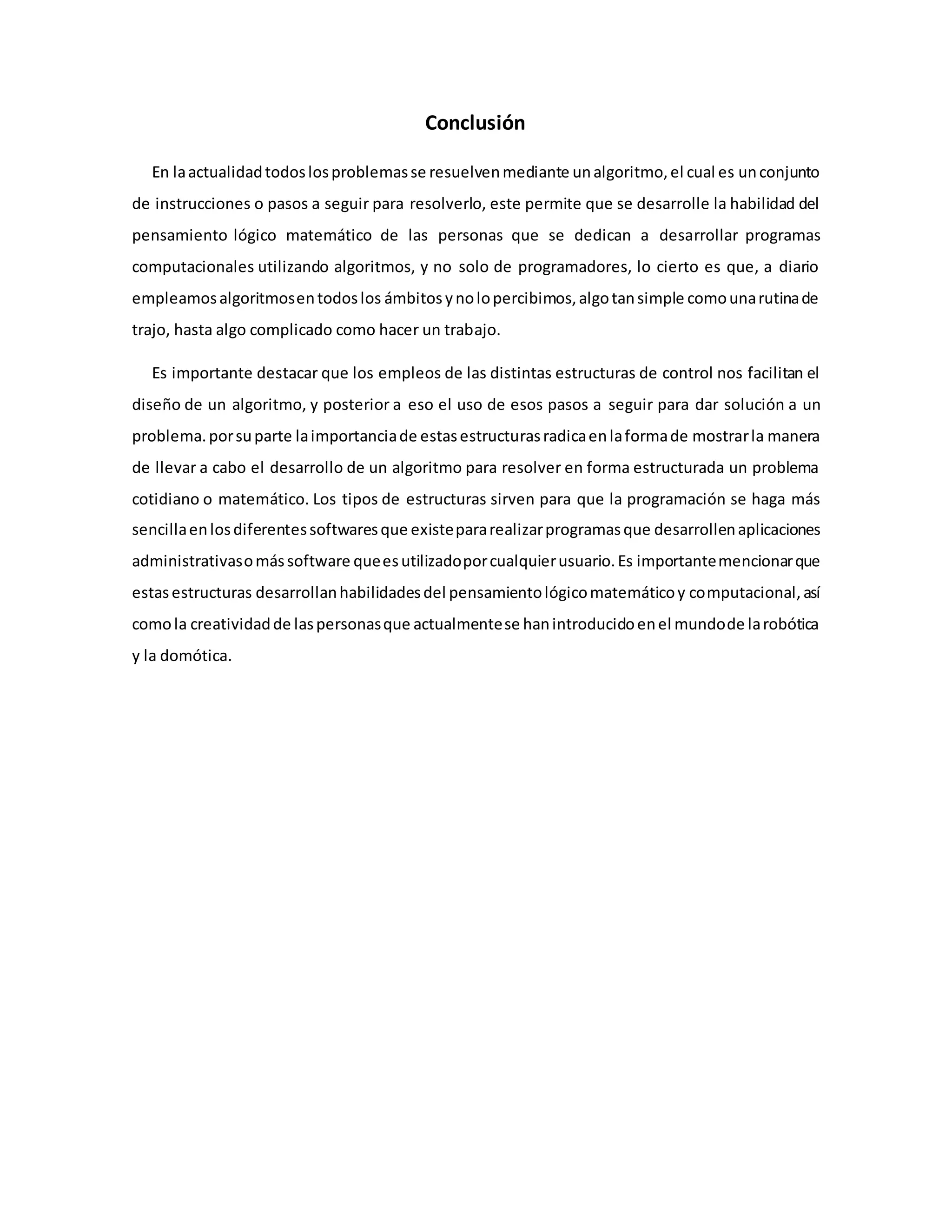 Conclusión
En laactualidadtodoslosproblemasse resuelvenmediante unalgoritmo,el cual es unconjunto
de instrucciones o pasos a seguir para resolverlo, este permite que se desarrolle la habilidad del
pensamiento lógico matemático de las personas que se dedican a desarrollar programas
computacionales utilizando algoritmos, y no solo de programadores, lo cierto es que, a diario
empleamosalgoritmosentodoslos ámbitosynolopercibimos,algotansimple comounarutinade
trajo, hasta algo complicado como hacer un trabajo.
Es importante destacar que los empleos de las distintas estructuras de control nos facilitan el
diseño de un algoritmo, y posterior a eso el uso de esos pasos a seguir para dar solución a un
problema.porsuparte laimportanciade estasestructurasradicaenlaformade mostrarla manera
de llevar a cabo el desarrollo de un algoritmo para resolver en forma estructurada un problema
cotidiano o matemático. Los tipos de estructuras sirven para que la programación se haga más
sencillaenlosdiferentessoftwaresque existepararealizarprogramasque desarrollenaplicaciones
administrativasomássoftware queesutilizadoporcualquierusuario.Es importantemencionarque
estasestructuras desarrollanhabilidadesdel pensamientológicomatemáticoy computacional,así
comola creatividadde laspersonasque actualmentese hanintroducidoenel mundode larobótica
y la domótica.
 