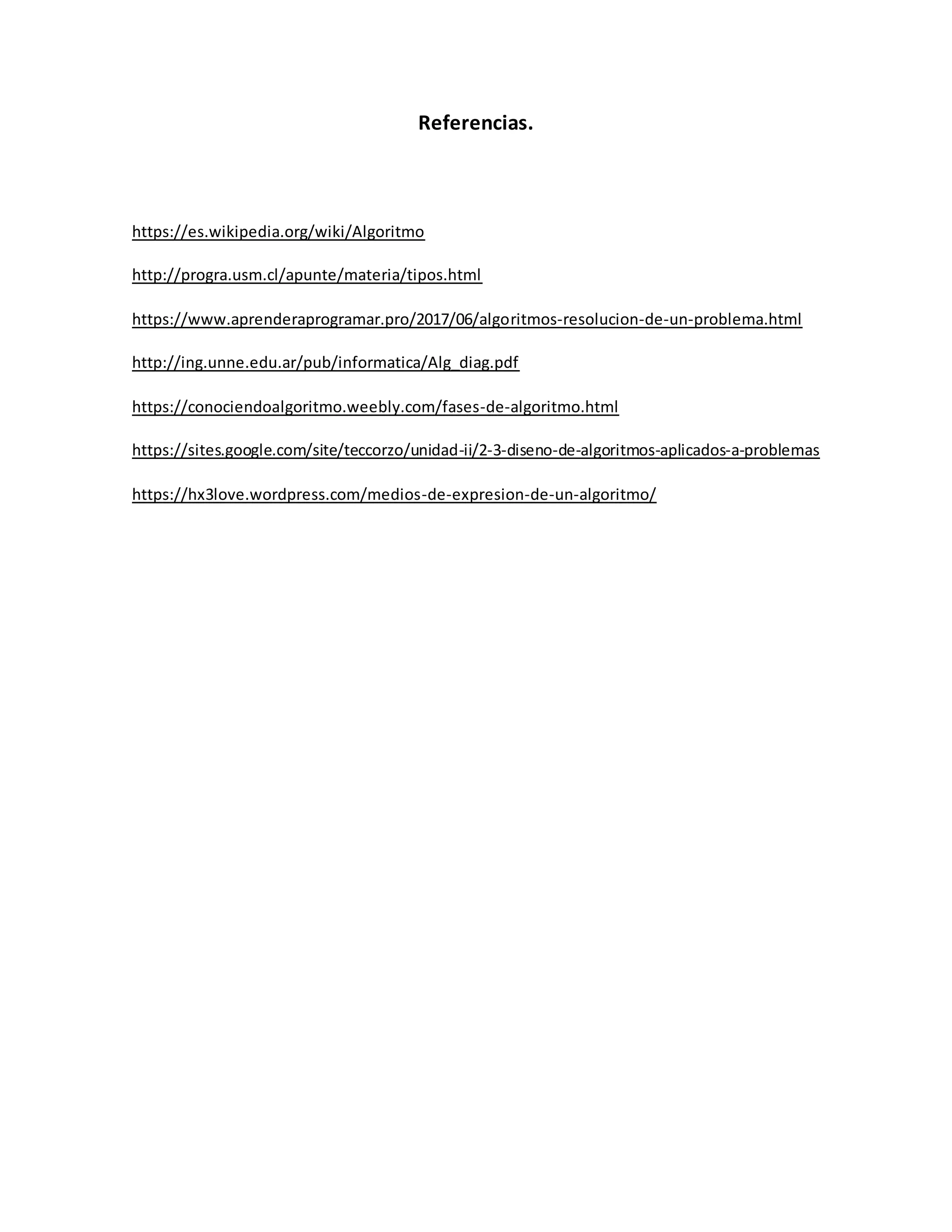 Referencias.
https://es.wikipedia.org/wiki/Algoritmo
http://progra.usm.cl/apunte/materia/tipos.html
https://www.aprenderaprogramar.pro/2017/06/algoritmos-resolucion-de-un-problema.html
http://ing.unne.edu.ar/pub/informatica/Alg_diag.pdf
https://conociendoalgoritmo.weebly.com/fases-de-algoritmo.html
https://sites.google.com/site/teccorzo/unidad-ii/2-3-diseno-de-algoritmos-aplicados-a-problemas
https://hx3love.wordpress.com/medios-de-expresion-de-un-algoritmo/
 