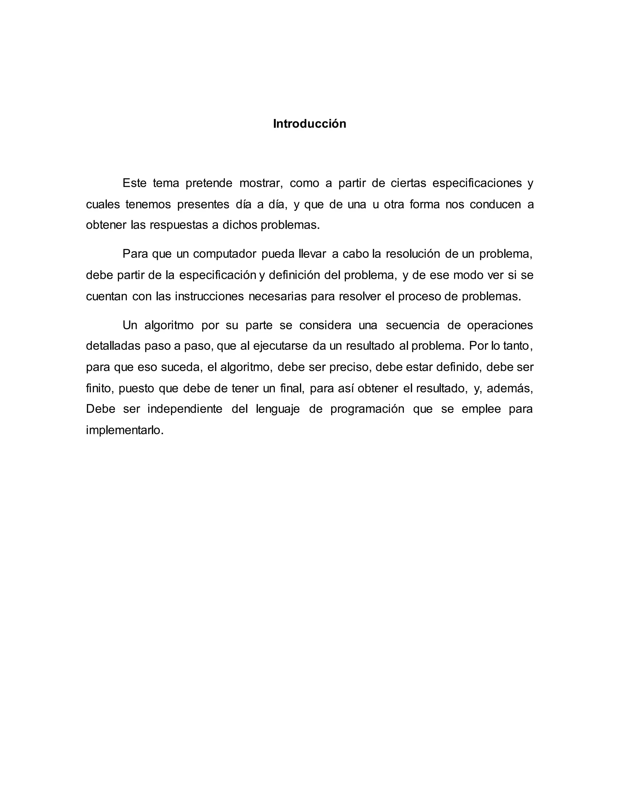 Introducción
Este tema pretende mostrar, como a partir de ciertas especificaciones y
cuales tenemos presentes día a día, y que de una u otra forma nos conducen a
obtener las respuestas a dichos problemas.
Para que un computador pueda llevar a cabo la resolución de un problema,
debe partir de la especificación y definición del problema, y de ese modo ver si se
cuentan con las instrucciones necesarias para resolver el proceso de problemas.
Un algoritmo por su parte se considera una secuencia de operaciones
detalladas paso a paso, que al ejecutarse da un resultado al problema. Por lo tanto,
para que eso suceda, el algoritmo, debe ser preciso, debe estar definido, debe ser
finito, puesto que debe de tener un final, para así obtener el resultado, y, además,
Debe ser independiente del lenguaje de programación que se emplee para
implementarlo.
 
