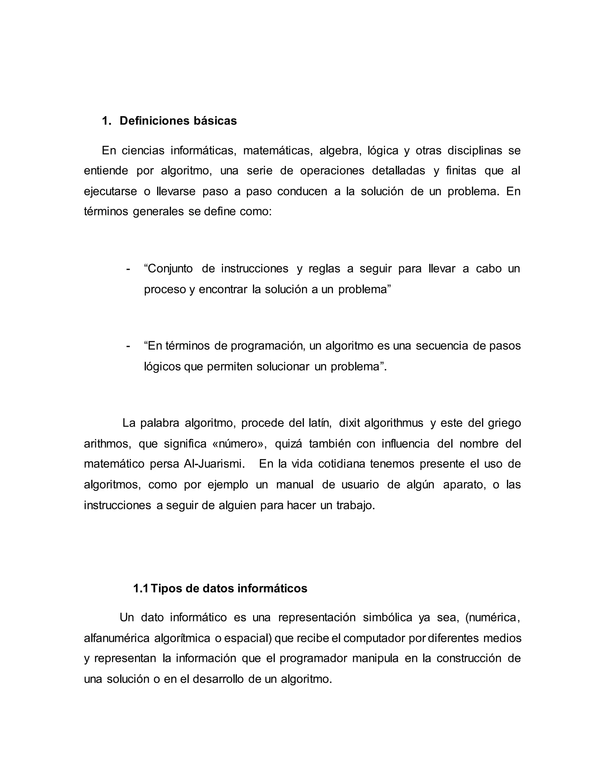 1. Definiciones básicas
En ciencias informáticas, matemáticas, algebra, lógica y otras disciplinas se
entiende por algoritmo, una serie de operaciones detalladas y finitas que al
ejecutarse o llevarse paso a paso conducen a la solución de un problema. En
términos generales se define como:
- “Conjunto de instrucciones y reglas a seguir para llevar a cabo un
proceso y encontrar la solución a un problema”
- “En términos de programación, un algoritmo es una secuencia de pasos
lógicos que permiten solucionar un problema”.
La palabra algoritmo, procede del latín, dixit algorithmus y este del griego
arithmos, que significa «número», quizá también con influencia del nombre del
matemático persa Al-Juarismi. En la vida cotidiana tenemos presente el uso de
algoritmos, como por ejemplo un manual de usuario de algún aparato, o las
instrucciones a seguir de alguien para hacer un trabajo.
1.1Tipos de datos informáticos
Un dato informático es una representación simbólica ya sea, (numérica,
alfanumérica algorítmica o espacial) que recibe el computador por diferentes medios
y representan la información que el programador manipula en la construcción de
una solución o en el desarrollo de un algoritmo.
 