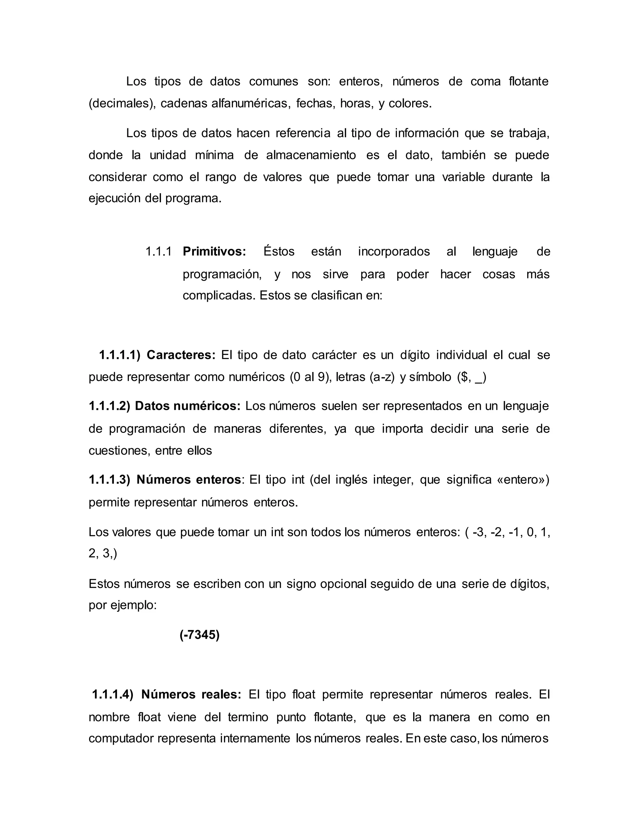 Los tipos de datos comunes son: enteros, números de coma flotante
(decimales), cadenas alfanuméricas, fechas, horas, y colores.
Los tipos de datos hacen referencia al tipo de información que se trabaja,
donde la unidad mínima de almacenamiento es el dato, también se puede
considerar como el rango de valores que puede tomar una variable durante la
ejecución del programa.
1.1.1 Primitivos: Éstos están incorporados al lenguaje de
programación, y nos sirve para poder hacer cosas más
complicadas. Estos se clasifican en:
1.1.1.1) Caracteres: El tipo de dato carácter es un dígito individual el cual se
puede representar como numéricos (0 al 9), letras (a-z) y símbolo ($, _)
1.1.1.2) Datos numéricos: Los números suelen ser representados en un lenguaje
de programación de maneras diferentes, ya que importa decidir una serie de
cuestiones, entre ellos
1.1.1.3) Números enteros: El tipo int (del inglés integer, que significa «entero»)
permite representar números enteros.
Los valores que puede tomar un int son todos los números enteros: ( -3, -2, -1, 0, 1,
2, 3,)
Estos números se escriben con un signo opcional seguido de una serie de dígitos,
por ejemplo:
(-7345)
1.1.1.4) Números reales: El tipo float permite representar números reales. El
nombre float viene del termino punto flotante, que es la manera en como en
computador representa internamente los números reales. En este caso, los números
 
