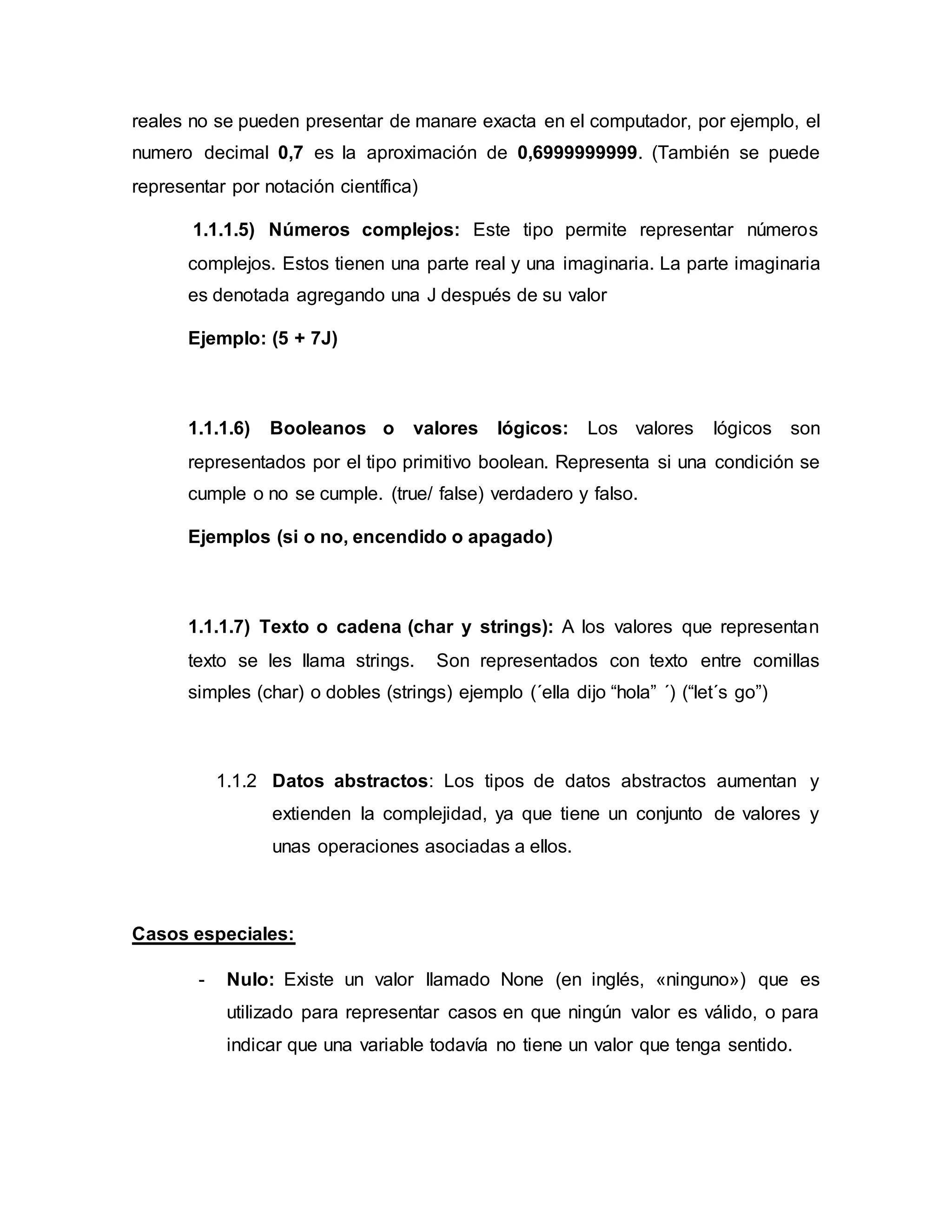 reales no se pueden presentar de manare exacta en el computador, por ejemplo, el
numero decimal 0,7 es la aproximación de 0,6999999999. (También se puede
representar por notación científica)
1.1.1.5) Números complejos: Este tipo permite representar números
complejos. Estos tienen una parte real y una imaginaria. La parte imaginaria
es denotada agregando una J después de su valor
Ejemplo: (5 + 7J)
1.1.1.6) Booleanos o valores lógicos: Los valores lógicos son
representados por el tipo primitivo boolean. Representa si una condición se
cumple o no se cumple. (true/ false) verdadero y falso.
Ejemplos (si o no, encendido o apagado)
1.1.1.7) Texto o cadena (char y strings): A los valores que representan
texto se les llama strings. Son representados con texto entre comillas
simples (char) o dobles (strings) ejemplo (´ella dijo “hola” ´) (“let´s go”)
1.1.2 Datos abstractos: Los tipos de datos abstractos aumentan y
extienden la complejidad, ya que tiene un conjunto de valores y
unas operaciones asociadas a ellos.
Casos especiales:
- Nulo: Existe un valor llamado None (en inglés, «ninguno») que es
utilizado para representar casos en que ningún valor es válido, o para
indicar que una variable todavía no tiene un valor que tenga sentido.
 
