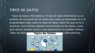 TIPOS DE DATOS
Tipos de datos informáticos: El tipo de dato informático es un
atributo de una parte de los datos que indica al ordenador (y/o al
programador) algo sobre la clase de datos sobre los que se va a
procesar. Esto incluye imponer restricciones en los datos, como
qué valores pueden tomar y qué operaciones se pueden realizar.
Tipos de datos comunes son: enteros, cadenas alfanuméricas
 