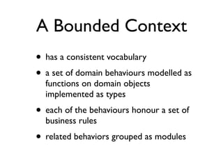 A Bounded Context
• has a consistent vocabulary
• a set of domain behaviours modelled as
functions on domain objects
implemented as types
• each of the behaviours honour a set of
business rules
• related behaviors grouped as modules
 